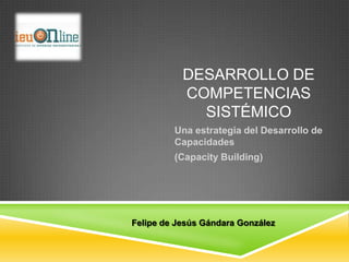 DESARROLLO DE
           COMPETENCIAS
             SISTÉMICO
         Una estrategia del Desarrollo de
         Capacidades
         (Capacity Building)




Felipe de Jesús Gándara González
 