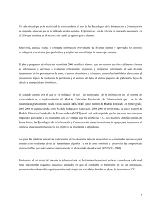 No cabe dudad que en la modalidad de telesecundaria el uso de las Tecnologías de la Información y Comunicación
es eminente, situación que se ve reflejado en dos aspectos. El primero es con la reforma en educación secundaria en
el 2006 que establece en el inciso c) del perfil de egreso que el alumno:
Selecciona, analiza, evalúa y comparte información proveniente de diversas fuentes y aprovecha los recursos
tecnológicos a su alcance para profundizar y ampliar sus aprendizajes de manera permanente.
El plan y programas de educación secundaria 2006 establece además que los alumnos accedan a diferentes fuentes
de información y aprendan a evaluarlas críticamente; organicen y compartan información al usar diversas
herramientas de los procesadores de texto, el correo electrónico y la Internet; desarrollen habilidades clave como el
pensamiento lógico, la resolución de problemas y el análisis de datos al utilizar paquetes de graficación, hojas de
cálculo y manipuladores simbólicos.
El segundo aspecto por el que se ve reflejado el uso las tecnologías de la información en el sistema de
telesecundaria es la implementación del Modelo Educativo Fortalecido de Telesecundaria que se ha ido
desarrollado gradualmente desde el ciclo escolar 2006-20007 con el nombre de Modelo Renovado en primer grado,
2007-2008 en segundo grado, como Modelo Pedagógico Renovado, 2008-2009 en tercer grado, ya con el nombre de
Modelo Educativo Fortalecido de Telesecundaria (MEFT) en el cual está estipulado que los docentes necesitan estar
preparados para dotar a los estudiantes con las ventajas que les aportan las TIC. Los docentes deberán utilizar, de
forma básica, las Tecnologías de la Información y Comunicación como herramientas de apoyo para incrementar el
potencial didáctico en relación con los objetivos de enseñanza y aprendizaje.
Así pues las prácticas educativas tradicionales de los docentes deberán desarrollan las capacidades necesarias para
enseñar a sus estudiantes el uso de herramientas digitales y por lo tanto contribuir a desarrollar las competencias
imprescindibles para sobrevivir económicamente en el mercado laboral actual. (UNESCO, 2008)
Finalmente el rol actual del docente de telesecundaria se ha ido transformando al enfocar la enseñanza tradicional
hasta implementar esquemas didácticos centrados en que el estudiante se transforme en un ser autodidacta,
promoviendo su desarrollo cognitivo-conductual a través de actividades basadas en el uso de herramientas TIC.
4
 