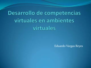 Desarrollo de competencias virtuales en ambientes virtuales  Eduardo Vargas Reyes 