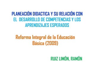 PLANEACIÓN DIDACTICA Y SU RELACIÓN CON
EL DESARROLLO DE COMPETENCIAS Y LOS
APRENDIZAJES ESPERADOS
RUIZ LIMÓN, RAMÓN
Reforma Integral de la Educación
Básica (2009)
 