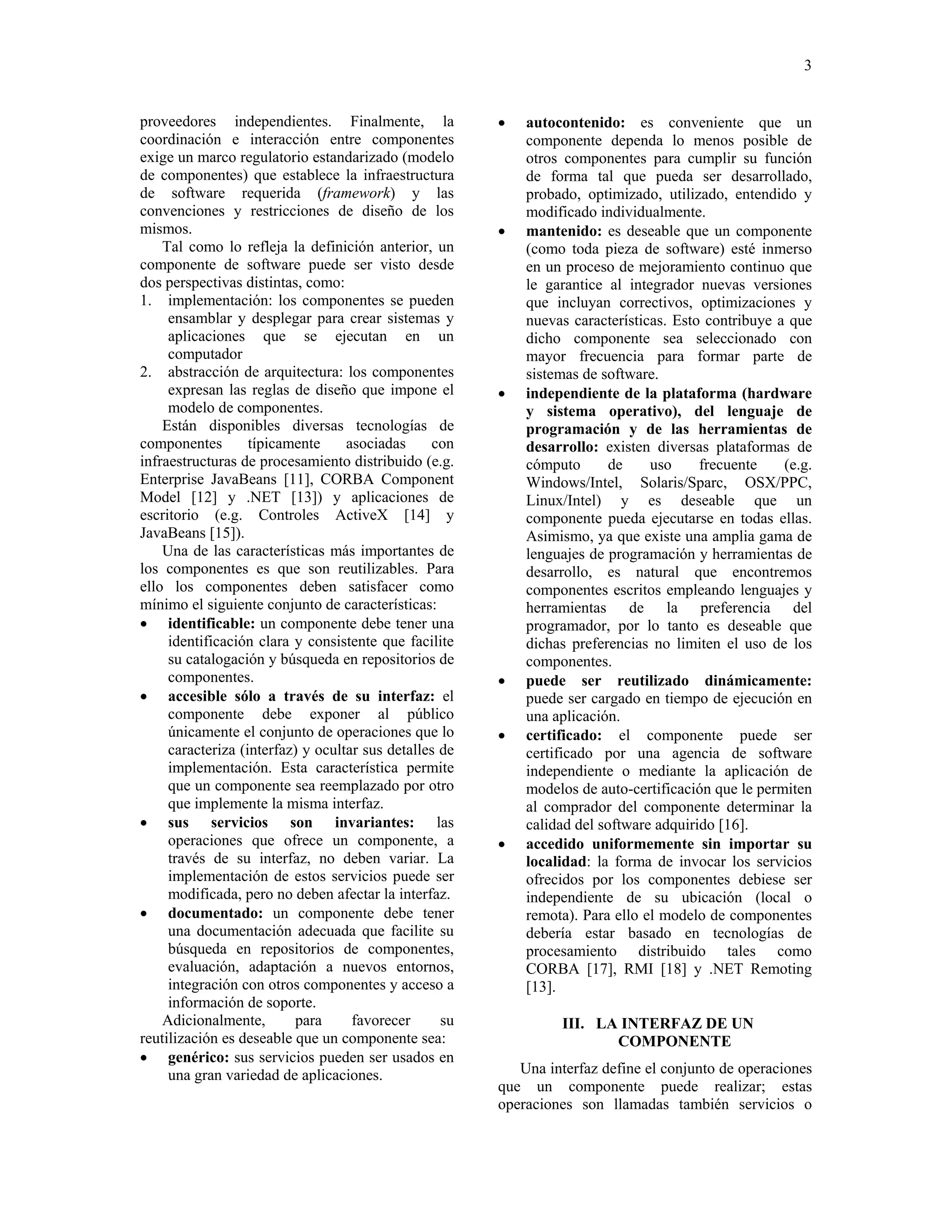 3


proveedores independientes. Finalmente, la              •   autocontenido: es conveniente que un
coordinación e interacción entre componentes                componente dependa lo menos posible de
exige un marco regulatorio estandarizado (modelo            otros componentes para cumplir su función
de componentes) que establece la infraestructura            de forma tal que pueda ser desarrollado,
de software requerida (framework) y las                     probado, optimizado, utilizado, entendido y
convenciones y restricciones de diseño de los               modificado individualmente.
mismos.                                                 •   mantenido: es deseable que un componente
    Tal como lo refleja la definición anterior, un          (como toda pieza de software) esté inmerso
componente de software puede ser visto desde                en un proceso de mejoramiento continuo que
dos perspectivas distintas, como:                           le garantice al integrador nuevas versiones
1. implementación: los componentes se pueden                que incluyan correctivos, optimizaciones y
     ensamblar y desplegar para crear sistemas y            nuevas características. Esto contribuye a que
     aplicaciones que se ejecutan en un                     dicho componente sea seleccionado con
     computador                                             mayor frecuencia para formar parte de
2. abstracción de arquitectura: los componentes             sistemas de software.
     expresan las reglas de diseño que impone el        •   independiente de la plataforma (hardware
     modelo de componentes.                                 y sistema operativo), del lenguaje de
    Están disponibles diversas tecnologías de               programación y de las herramientas de
componentes        típicamente     asociadas     con        desarrollo: existen diversas plataformas de
infraestructuras de procesamiento distribuido (e.g.         cómputo       de    uso     frecuente    (e.g.
Enterprise JavaBeans [11], CORBA Component                  Windows/Intel, Solaris/Sparc, OSX/PPC,
Model [12] y .NET [13]) y aplicaciones de                   Linux/Intel) y es deseable que un
escritorio (e.g. Controles ActiveX [14] y                   componente pueda ejecutarse en todas ellas.
JavaBeans [15]).                                            Asimismo, ya que existe una amplia gama de
    Una de las características más importantes de           lenguajes de programación y herramientas de
los componentes es que son reutilizables. Para              desarrollo, es natural que encontremos
ello los componentes deben satisfacer como                  componentes escritos empleando lenguajes y
mínimo el siguiente conjunto de características:            herramientas de la preferencia del
• identificable: un componente debe tener una               programador, por lo tanto es deseable que
     identificación clara y consistente que facilite        dichas preferencias no limiten el uso de los
     su catalogación y búsqueda en repositorios de          componentes.
     componentes.                                       •   puede ser reutilizado dinámicamente:
• accesible sólo a través de su interfaz: el                puede ser cargado en tiempo de ejecución en
     componente debe exponer al público                     una aplicación.
     únicamente el conjunto de operaciones que lo       •   certificado: el componente puede ser
     caracteriza (interfaz) y ocultar sus detalles de       certificado por una agencia de software
     implementación. Esta característica permite            independiente o mediante la aplicación de
     que un componente sea reemplazado por otro             modelos de auto-certificación que le permiten
     que implemente la misma interfaz.                      al comprador del componente determinar la
• sus servicios son invariantes: las                        calidad del software adquirido [16].
     operaciones que ofrece un componente, a            •   accedido uniformemente sin importar su
     través de su interfaz, no deben variar. La             localidad: la forma de invocar los servicios
     implementación de estos servicios puede ser            ofrecidos por los componentes debiese ser
     modificada, pero no deben afectar la interfaz.         independiente de su ubicación (local o
• documentado: un componente debe tener                     remota). Para ello el modelo de componentes
     una documentación adecuada que facilite su             debería estar basado en tecnologías de
     búsqueda en repositorios de componentes,               procesamiento distribuido tales como
     evaluación, adaptación a nuevos entornos,              CORBA [17], RMI [18] y .NET Remoting
     integración con otros componentes y acceso a           [13].
     información de soporte.
    Adicionalmente,       para      favorecer      su             III. LA INTERFAZ DE UN
reutilización es deseable que un componente sea:                         COMPONENTE
• genérico: sus servicios pueden ser usados en
     una gran variedad de aplicaciones.                    Una interfaz define el conjunto de operaciones
                                                        que un componente puede realizar; estas
                                                        operaciones son llamadas también servicios o
 