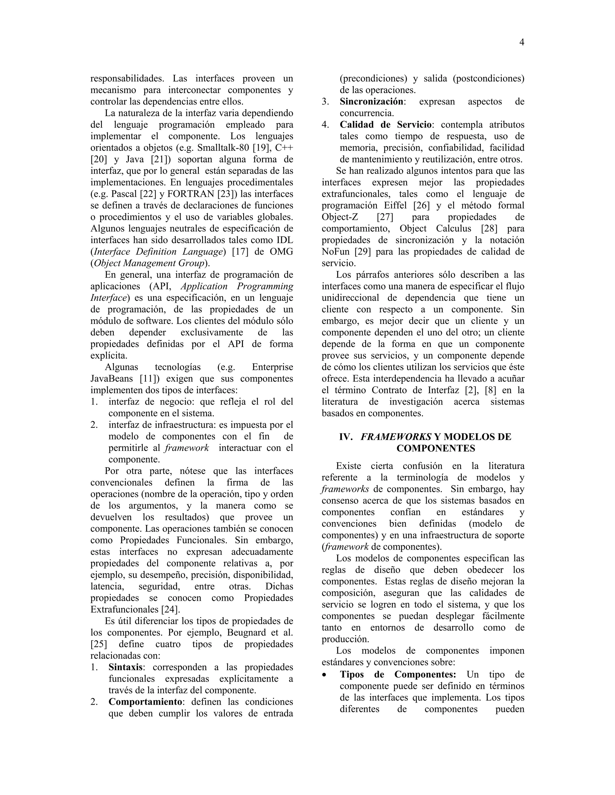 4


responsabilidades. Las interfaces proveen un                (precondiciones) y salida (postcondiciones)
mecanismo para interconectar componentes y                  de las operaciones.
controlar las dependencias entre ellos.                3. Sincronización: expresan aspectos de
    La naturaleza de la interfaz varia dependiendo          concurrencia.
del lenguaje programación empleado para                4. Calidad de Servicio: contempla atributos
implementar el componente. Los lenguajes                    tales como tiempo de respuesta, uso de
orientados a objetos (e.g. Smalltalk-80 [19], C++           memoria, precisión, confiabilidad, facilidad
[20] y Java [21]) soportan alguna forma de                  de mantenimiento y reutilización, entre otros.
interfaz, que por lo general están separadas de las        Se han realizado algunos intentos para que las
implementaciones. En lenguajes procedimentales         interfaces expresen mejor las propiedades
(e.g. Pascal [22] y FORTRAN [23]) las interfaces       extrafuncionales, tales como el lenguaje de
se definen a través de declaraciones de funciones      programación Eiffel [26] y el método formal
o procedimientos y el uso de variables globales.       Object-Z      [27]     para     propiedades      de
Algunos lenguajes neutrales de especificación de       comportamiento, Object Calculus [28] para
interfaces han sido desarrollados tales como IDL       propiedades de sincronización y la notación
(Interface Definition Language) [17] de OMG            NoFun [29] para las propiedades de calidad de
(Object Management Group).                             servicio.
    En general, una interfaz de programación de            Los párrafos anteriores sólo describen a las
aplicaciones (API, Application Programming             interfaces como una manera de especificar el flujo
Interface) es una especificación, en un lenguaje       unidireccional de dependencia que tiene un
de programación, de las propiedades de un              cliente con respecto a un componente. Sin
módulo de software. Los clientes del módulo sólo       embargo, es mejor decir que un cliente y un
deben depender exclusivamente de las                   componente dependen el uno del otro; un cliente
propiedades definidas por el API de forma              depende de la forma en que un componente
explícita.                                             provee sus servicios, y un componente depende
    Algunas      tecnologías     (e.g.    Enterprise   de cómo los clientes utilizan los servicios que éste
JavaBeans [11]) exigen que sus componentes             ofrece. Esta interdependencia ha llevado a acuñar
implementen dos tipos de interfaces:                   el término Contrato de Interfaz [2], [8] en la
1. interfaz de negocio: que refleja el rol del         literatura de investigación acerca sistemas
     componente en el sistema.                         basados en componentes.
2. interfaz de infraestructura: es impuesta por el
     modelo de componentes con el fin de                   IV. FRAMEWORKS Y MODELOS DE
     permitirle al framework interactuar con el                     COMPONENTES
     componente.
    Por otra parte, nótese que las interfaces              Existe cierta confusión en la literatura
                                                       referente a la terminología de modelos y
convencionales definen la firma de las
operaciones (nombre de la operación, tipo y orden      frameworks de componentes. Sin embargo, hay
de los argumentos, y la manera como se                 consenso acerca de que los sistemas basados en
                                                       componentes       confían   en    estándares   y
devuelven los resultados) que provee un
componente. Las operaciones también se conocen         convenciones bien definidas (modelo de
como Propiedades Funcionales. Sin embargo,             componentes) y en una infraestructura de soporte
                                                       (framework de componentes).
estas interfaces no expresan adecuadamente
propiedades del componente relativas a, por                Los modelos de componentes especifican las
ejemplo, su desempeño, precisión, disponibilidad,      reglas de diseño que deben obedecer los
                                                       componentes. Estas reglas de diseño mejoran la
latencia, seguridad, entre otras. Dichas
propiedades se conocen como Propiedades                composición, aseguran que las calidades de
Extrafuncionales [24].                                 servicio se logren en todo el sistema, y que los
                                                       componentes se puedan desplegar fácilmente
    Es útil diferenciar los tipos de propiedades de
los componentes. Por ejemplo, Beugnard et al.          tanto en entornos de desarrollo como de
[25] define cuatro tipos de propiedades                producción.
                                                           Los modelos de componentes imponen
relacionadas con:
1. Sintaxis: corresponden a las propiedades            estándares y convenciones sobre:
     funcionales expresadas explícitamente a           • Tipos de Componentes: Un tipo de
     través de la interfaz del componente.                  componente puede ser definido en términos
2. Comportamiento: definen las condiciones                  de las interfaces que implementa. Los tipos
     que deben cumplir los valores de entrada               diferentes    de     componentes     pueden
 