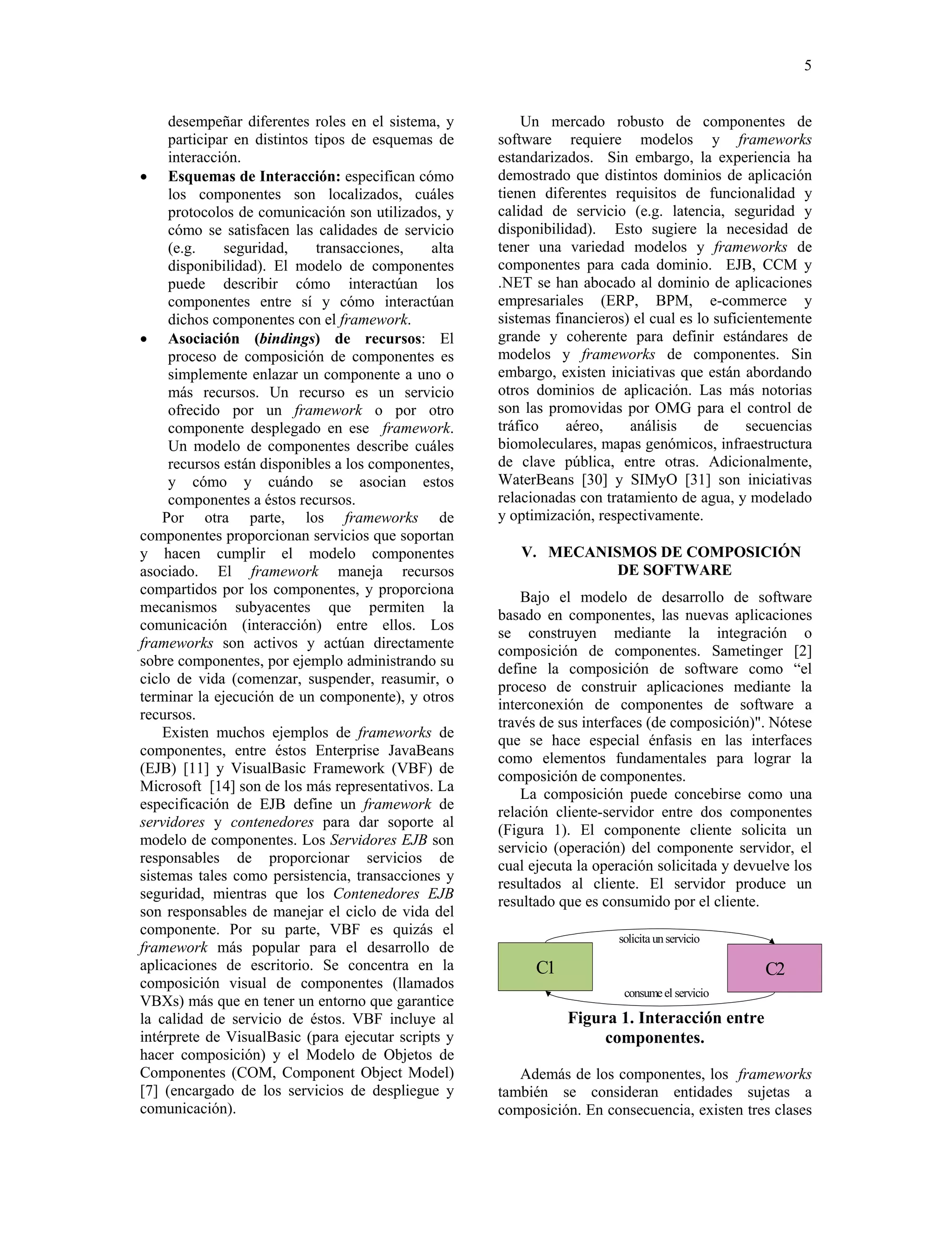 5


     desempeñar diferentes roles en el sistema, y        Un mercado robusto de componentes de
     participar en distintos tipos de esquemas de    software requiere modelos y frameworks
     interacción.                                    estandarizados. Sin embargo, la experiencia ha
• Esquemas de Interacción: especifican cómo          demostrado que distintos dominios de aplicación
     los componentes son localizados, cuáles         tienen diferentes requisitos de funcionalidad y
     protocolos de comunicación son utilizados, y    calidad de servicio (e.g. latencia, seguridad y
     cómo se satisfacen las calidades de servicio    disponibilidad). Esto sugiere la necesidad de
     (e.g.    seguridad,     transacciones,   alta   tener una variedad modelos y frameworks de
     disponibilidad). El modelo de componentes       componentes para cada dominio. EJB, CCM y
     puede describir cómo interactúan los            .NET se han abocado al dominio de aplicaciones
     componentes entre sí y cómo interactúan         empresariales (ERP, BPM, e-commerce y
     dichos componentes con el framework.            sistemas financieros) el cual es lo suficientemente
• Asociación (bindings) de recursos: El              grande y coherente para definir estándares de
     proceso de composición de componentes es        modelos y frameworks de componentes. Sin
     simplemente enlazar un componente a uno o       embargo, existen iniciativas que están abordando
     más recursos. Un recurso es un servicio         otros dominios de aplicación. Las más notorias
     ofrecido por un framework o por otro            son las promovidas por OMG para el control de
     componente desplegado en ese framework.         tráfico    aéreo,    análisis     de     secuencias
     Un modelo de componentes describe cuáles        biomoleculares, mapas genómicos, infraestructura
     recursos están disponibles a los componentes,   de clave pública, entre otras. Adicionalmente,
     y cómo y cuándo se asocian estos                WaterBeans [30] y SIMyO [31] son iniciativas
     componentes a éstos recursos.                   relacionadas con tratamiento de agua, y modelado
    Por otra parte, los frameworks de                y optimización, respectivamente.
componentes proporcionan servicios que soportan
y hacen cumplir el modelo componentes                   V. MECANISMOS DE COMPOSICIÓN
asociado. El framework maneja recursos                            DE SOFTWARE
compartidos por los componentes, y proporciona
                                                         Bajo el modelo de desarrollo de software
mecanismos subyacentes que permiten la
                                                     basado en componentes, las nuevas aplicaciones
comunicación (interacción) entre ellos. Los
                                                     se construyen mediante la integración o
frameworks son activos y actúan directamente
                                                     composición de componentes. Sametinger [2]
sobre componentes, por ejemplo administrando su
                                                     define la composición de software como “el
ciclo de vida (comenzar, suspender, reasumir, o
                                                     proceso de construir aplicaciones mediante la
terminar la ejecución de un componente), y otros
                                                     interconexión de componentes de software a
recursos.
                                                     través de sus interfaces (de composición)". Nótese
    Existen muchos ejemplos de frameworks de
                                                     que se hace especial énfasis en las interfaces
componentes, entre éstos Enterprise JavaBeans
                                                     como elementos fundamentales para lograr la
(EJB) [11] y VisualBasic Framework (VBF) de
                                                     composición de componentes.
Microsoft [14] son de los más representativos. La
                                                         La composición puede concebirse como una
especificación de EJB define un framework de
                                                     relación cliente-servidor entre dos componentes
servidores y contenedores para dar soporte al
                                                     (Figura 1). El componente cliente solicita un
modelo de componentes. Los Servidores EJB son
                                                     servicio (operación) del componente servidor, el
responsables de proporcionar servicios de
                                                     cual ejecuta la operación solicitada y devuelve los
sistemas tales como persistencia, transacciones y
                                                     resultados al cliente. El servidor produce un
seguridad, mientras que los Contenedores EJB
                                                     resultado que es consumido por el cliente.
son responsables de manejar el ciclo de vida del
componente. Por su parte, VBF es quizás el
                                                                        solicita un servicio
framework más popular para el desarrollo de
aplicaciones de escritorio. Se concentra en la             C1                                   C2
composición visual de componentes (llamados
                                                                         consume el servicio
VBXs) más que en tener un entorno que garantice
la calidad de servicio de éstos. VBF incluye al                 Figura 1. Interacción entre
intérprete de VisualBasic (para ejecutar scripts y                   componentes.
hacer composición) y el Modelo de Objetos de
Componentes (COM, Component Object Model)               Además de los componentes, los frameworks
[7] (encargado de los servicios de despliegue y      también se consideran entidades sujetas a
comunicación).                                       composición. En consecuencia, existen tres clases
 