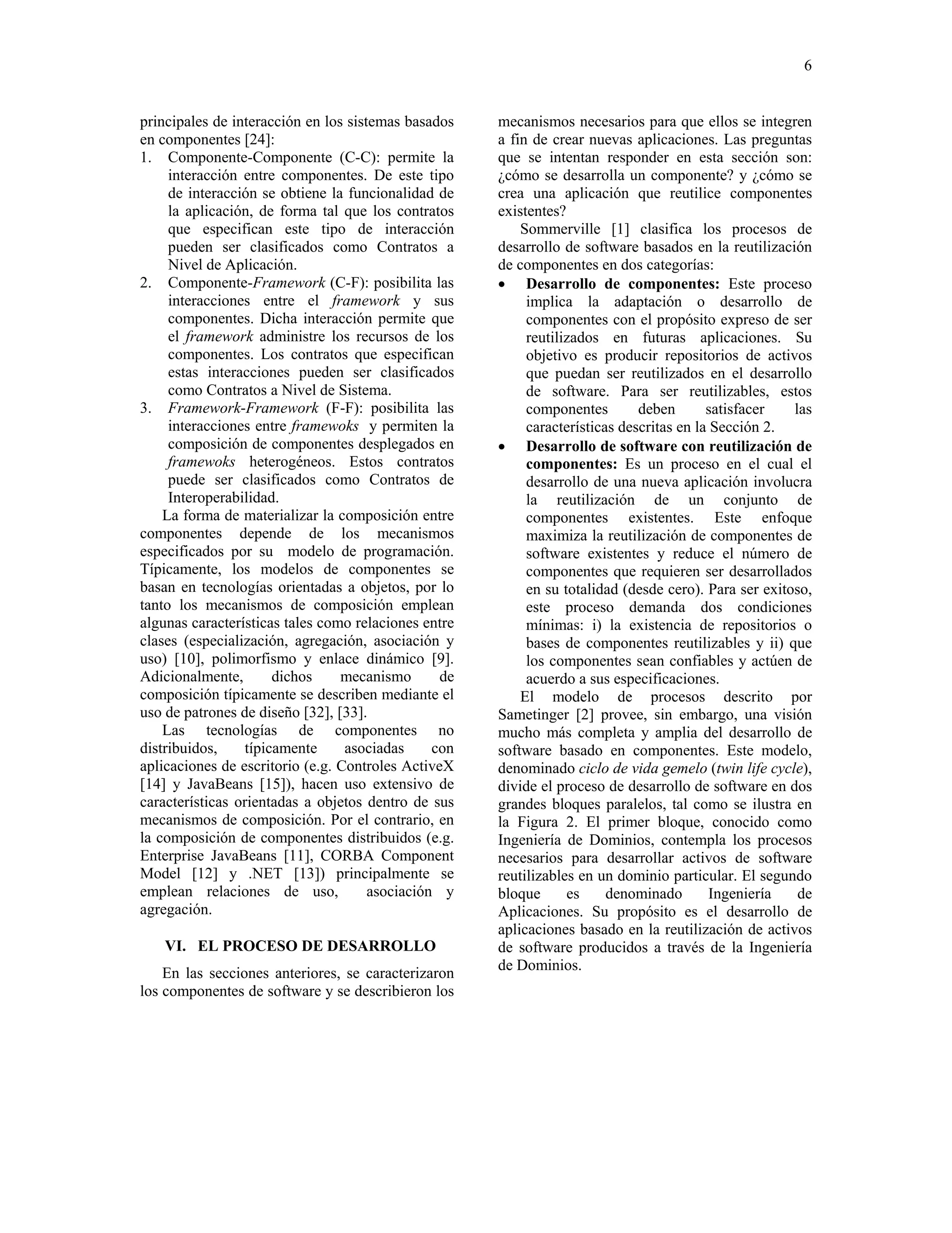 6


principales de interacción en los sistemas basados    mecanismos necesarios para que ellos se integren
en componentes [24]:                                  a fin de crear nuevas aplicaciones. Las preguntas
1. Componente-Componente (C-C): permite la            que se intentan responder en esta sección son:
     interacción entre componentes. De este tipo      ¿cómo se desarrolla un componente? y ¿cómo se
     de interacción se obtiene la funcionalidad de    crea una aplicación que reutilice componentes
     la aplicación, de forma tal que los contratos    existentes?
     que especifican este tipo de interacción             Sommerville [1] clasifica los procesos de
     pueden ser clasificados como Contratos a         desarrollo de software basados en la reutilización
     Nivel de Aplicación.                             de componentes en dos categorías:
2. Componente-Framework (C-F): posibilita las         • Desarrollo de componentes: Este proceso
     interacciones entre el framework y sus                implica la adaptación o desarrollo de
     componentes. Dicha interacción permite que            componentes con el propósito expreso de ser
     el framework administre los recursos de los           reutilizados en futuras aplicaciones. Su
     componentes. Los contratos que especifican            objetivo es producir repositorios de activos
     estas interacciones pueden ser clasificados           que puedan ser reutilizados en el desarrollo
     como Contratos a Nivel de Sistema.                    de software. Para ser reutilizables, estos
3. Framework-Framework (F-F): posibilita las               componentes        deben       satisfacer   las
     interacciones entre framewoks y permiten la           características descritas en la Sección 2.
     composición de componentes desplegados en        • Desarrollo de software con reutilización de
     framewoks heterogéneos. Estos contratos               componentes: Es un proceso en el cual el
     puede ser clasificados como Contratos de              desarrollo de una nueva aplicación involucra
     Interoperabilidad.                                    la reutilización de un conjunto de
    La forma de materializar la composición entre          componentes existentes. Este enfoque
componentes depende de los mecanismos                      maximiza la reutilización de componentes de
especificados por su modelo de programación.               software existentes y reduce el número de
Típicamente, los modelos de componentes se                 componentes que requieren ser desarrollados
basan en tecnologías orientadas a objetos, por lo          en su totalidad (desde cero). Para ser exitoso,
tanto los mecanismos de composición emplean                este proceso demanda dos condiciones
algunas características tales como relaciones entre        mínimas: i) la existencia de repositorios o
clases (especialización, agregación, asociación y          bases de componentes reutilizables y ii) que
uso) [10], polimorfismo y enlace dinámico [9].             los componentes sean confiables y actúen de
Adicionalmente,       dichos     mecanismo       de        acuerdo a sus especificaciones.
composición típicamente se describen mediante el          El modelo de procesos descrito por
uso de patrones de diseño [32], [33].                 Sametinger [2] provee, sin embargo, una visión
    Las tecnologías de componentes no                 mucho más completa y amplia del desarrollo de
distribuidos,    típicamente      asociadas     con   software basado en componentes. Este modelo,
aplicaciones de escritorio (e.g. Controles ActiveX    denominado ciclo de vida gemelo (twin life cycle),
[14] y JavaBeans [15]), hacen uso extensivo de        divide el proceso de desarrollo de software en dos
características orientadas a objetos dentro de sus    grandes bloques paralelos, tal como se ilustra en
mecanismos de composición. Por el contrario, en       la Figura 2. El primer bloque, conocido como
la composición de componentes distribuidos (e.g.      Ingeniería de Dominios, contempla los procesos
Enterprise JavaBeans [11], CORBA Component            necesarios para desarrollar activos de software
Model [12] y .NET [13]) principalmente se             reutilizables en un dominio particular. El segundo
emplean relaciones de uso,            asociación y    bloque      es     denominado        Ingeniería   de
agregación.                                           Aplicaciones. Su propósito es el desarrollo de
                                                      aplicaciones basado en la reutilización de activos
    VI. EL PROCESO DE DESARROLLO                      de software producidos a través de la Ingeniería
                                                      de Dominios.
    En las secciones anteriores, se caracterizaron
los componentes de software y se describieron los
 
