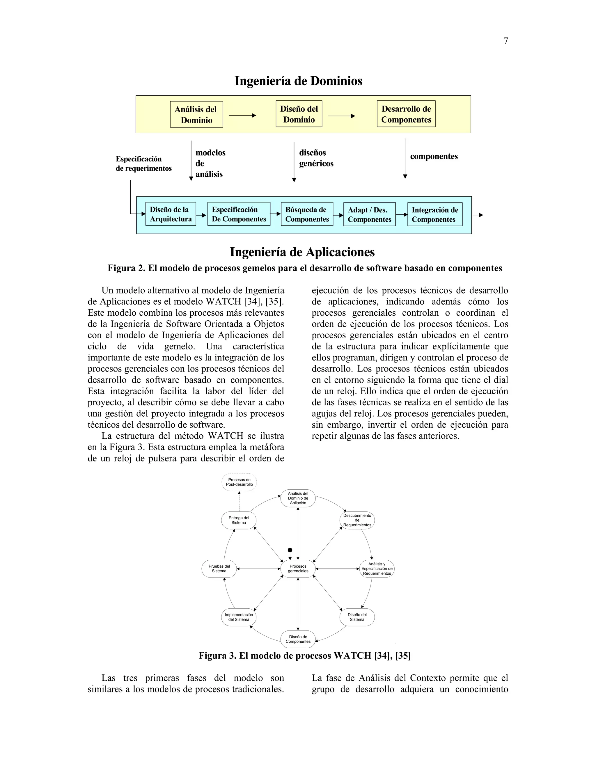 7



                                                 Ingeniería de Dominios

                          Análisis del                       Diseño del                                  Desarrollo de
                           Dominio                            Dominio                                    Componentes


                               modelos                               diseños                                       componentes
       Especificación
                               de                                    genéricos
       de requerimentos
                               análisis


                Diseño de la        Especificación            Búsqueda de               Adapt / Des.               Integración de
                Arquitectura        De Componentes            Componentes               Componentes                Componentes



                                             Ingeniería de Aplicaciones
     Figura 2. El modelo de procesos gemelos para el desarrollo de software basado en componentes

    Un modelo alternativo al modelo de Ingeniería                             ejecución de los procesos técnicos de desarrollo
de Aplicaciones es el modelo WATCH [34], [35].                                de aplicaciones, indicando además cómo los
Este modelo combina los procesos más relevantes                               procesos gerenciales controlan o coordinan el
de la Ingeniería de Software Orientada a Objetos                              orden de ejecución de los procesos técnicos. Los
con el modelo de Ingeniería de Aplicaciones del                               procesos gerenciales están ubicados en el centro
ciclo de vida gemelo. Una característica                                      de la estructura para indicar explícitamente que
importante de este modelo es la integración de los                            ellos programan, dirigen y controlan el proceso de
procesos gerenciales con los procesos técnicos del                            desarrollo. Los procesos técnicos están ubicados
desarrollo de software basado en componentes.                                 en el entorno siguiendo la forma que tiene el dial
Esta integración facilita la labor del líder del                              de un reloj. Ello indica que el orden de ejecución
proyecto, al describir cómo se debe llevar a cabo                             de las fases técnicas se realiza en el sentido de las
una gestión del proyecto integrada a los procesos                             agujas del reloj. Los procesos gerenciales pueden,
técnicos del desarrollo de software.                                          sin embargo, invertir el orden de ejecución para
    La estructura del método WATCH se ilustra                                 repetir algunas de las fases anteriores.
en la Figura 3. Esta estructura emplea la metáfora
de un reloj de pulsera para describir el orden de

                                            Procesos de
                                           Post-desarrollo

                                                               Análisis del
                                                               Dominio de
                                                                Apliación


                                                                                      Descubrimiento
                                             Entrega del
                                                                                           de
                                              Sistema
                                                                                      Requerimientos




                                                                                                  Análisis y
                                   Pruebas del                  Procesos
                                                                                               Especificación de
                                    Sistema                    gerenciales
                                                                                                Requerimientos




                                           Implementación                               Diseño del
                                             del Sistema                                 Sistema



                                                               Diseño de
                                                              Componentes



                                Figura 3. El modelo de procesos WATCH [34], [35]

   Las tres primeras fases del modelo son                                     La fase de Análisis del Contexto permite que el
similares a los modelos de procesos tradicionales.                            grupo de desarrollo adquiera un conocimiento
 