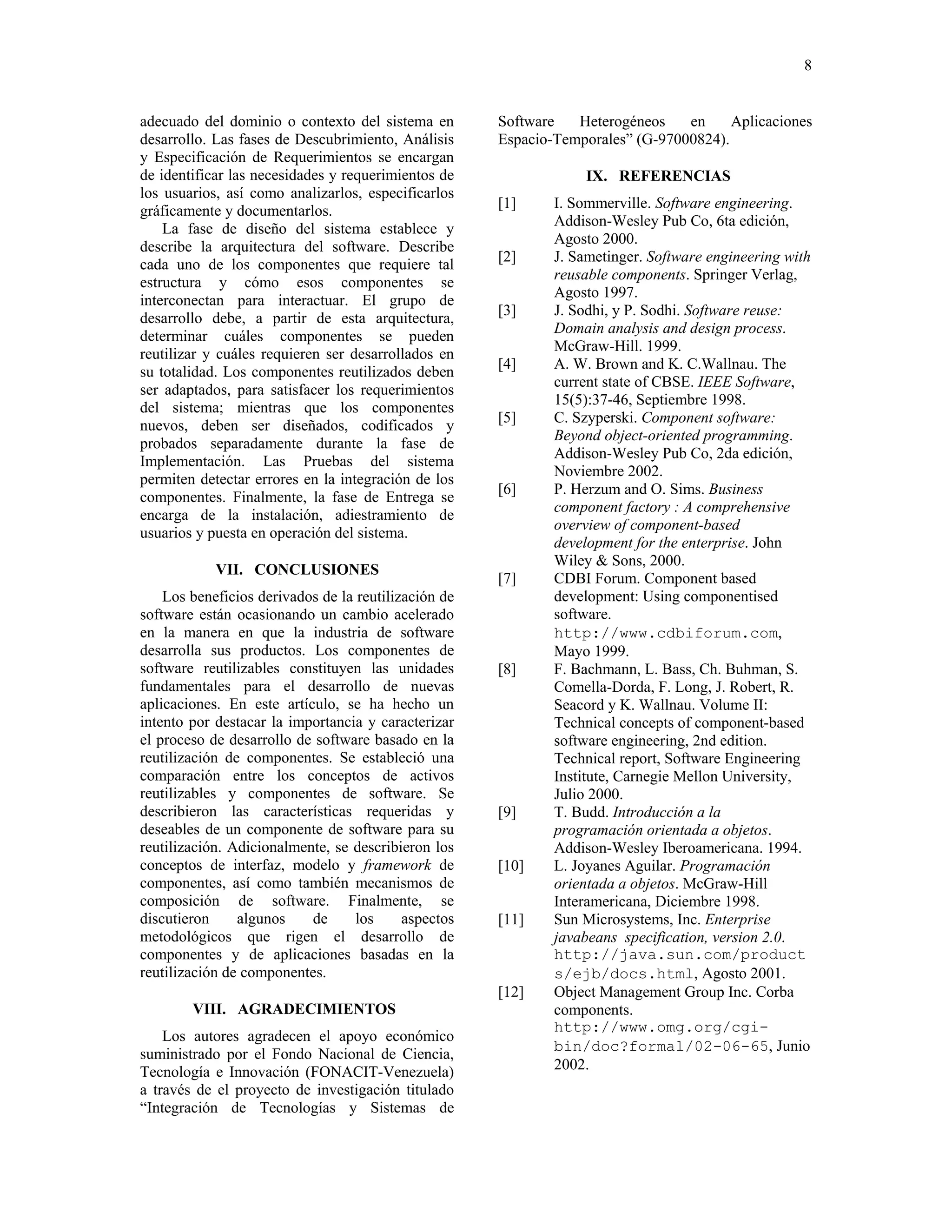 8


adecuado del dominio o contexto del sistema en        Software   Heterogéneos    en     Aplicaciones
desarrollo. Las fases de Descubrimiento, Análisis     Espacio-Temporales” (G-97000824).
y Especificación de Requerimientos se encargan
de identificar las necesidades y requerimientos de                 IX. REFERENCIAS
los usuarios, así como analizarlos, especificarlos
gráficamente y documentarlos.                         [1]     I. Sommerville. Software engineering.
                                                              Addison-Wesley Pub Co, 6ta edición,
    La fase de diseño del sistema establece y
                                                              Agosto 2000.
describe la arquitectura del software. Describe
                                                      [2]     J. Sametinger. Software engineering with
cada uno de los componentes que requiere tal
                                                              reusable components. Springer Verlag,
estructura y cómo esos componentes se
                                                              Agosto 1997.
interconectan para interactuar. El grupo de
                                                      [3]     J. Sodhi, y P. Sodhi. Software reuse:
desarrollo debe, a partir de esta arquitectura,
                                                              Domain analysis and design process.
determinar cuáles componentes se pueden
                                                              McGraw-Hill. 1999.
reutilizar y cuáles requieren ser desarrollados en
                                                      [4]     A. W. Brown and K. C.Wallnau. The
su totalidad. Los componentes reutilizados deben
                                                              current state of CBSE. IEEE Software,
ser adaptados, para satisfacer los requerimientos
                                                              15(5):37-46, Septiembre 1998.
del sistema; mientras que los componentes
                                                      [5]     C. Szyperski. Component software:
nuevos, deben ser diseñados, codificados y
                                                              Beyond object-oriented programming.
probados separadamente durante la fase de
                                                              Addison-Wesley Pub Co, 2da edición,
Implementación. Las Pruebas del sistema
                                                              Noviembre 2002.
permiten detectar errores en la integración de los
                                                      [6]     P. Herzum and O. Sims. Business
componentes. Finalmente, la fase de Entrega se
                                                              component factory : A comprehensive
encarga de la instalación, adiestramiento de
                                                              overview of component-based
usuarios y puesta en operación del sistema.
                                                              development for the enterprise. John
                                                              Wiley & Sons, 2000.
            VII. CONCLUSIONES
                                                      [7]     CDBI Forum. Component based
    Los beneficios derivados de la reutilización de           development: Using componentised
software están ocasionando un cambio acelerado                software.
en la manera en que la industria de software                  http://www.cdbiforum.com,
desarrolla sus productos. Los componentes de                  Mayo 1999.
software reutilizables constituyen las unidades       [8]     F. Bachmann, L. Bass, Ch. Buhman, S.
fundamentales para el desarrollo de nuevas                    Comella-Dorda, F. Long, J. Robert, R.
aplicaciones. En este artículo, se ha hecho un                Seacord y K. Wallnau. Volume II:
intento por destacar la importancia y caracterizar            Technical concepts of component-based
el proceso de desarrollo de software basado en la             software engineering, 2nd edition.
reutilización de componentes. Se estableció una               Technical report, Software Engineering
comparación entre los conceptos de activos                    Institute, Carnegie Mellon University,
reutilizables y componentes de software. Se                   Julio 2000.
describieron las características requeridas y         [9]     T. Budd. Introducción a la
deseables de un componente de software para su                programación orientada a objetos.
reutilización. Adicionalmente, se describieron los            Addison-Wesley Iberoamericana. 1994.
conceptos de interfaz, modelo y framework de          [10]    L. Joyanes Aguilar. Programación
componentes, así como también mecanismos de                   orientada a objetos. McGraw-Hill
composición de software. Finalmente, se                       Interamericana, Diciembre 1998.
discutieron     algunos    de      los     aspectos   [11]    Sun Microsystems, Inc. Enterprise
metodológicos que rigen el desarrollo de                      javabeans specification, version 2.0.
componentes y de aplicaciones basadas en la                   http://java.sun.com/product
reutilización de componentes.                                 s/ejb/docs.html, Agosto 2001.
                                                      [12]    Object Management Group Inc. Corba
        VIII. AGRADECIMIENTOS                                 components.
                                                              http://www.omg.org/cgi-
    Los autores agradecen el apoyo económico
                                                              bin/doc?formal/02-06-65, Junio
suministrado por el Fondo Nacional de Ciencia,
Tecnología e Innovación (FONACIT-Venezuela)                   2002.
a través de el proyecto de investigación titulado
“Integración de Tecnologías y Sistemas de
 