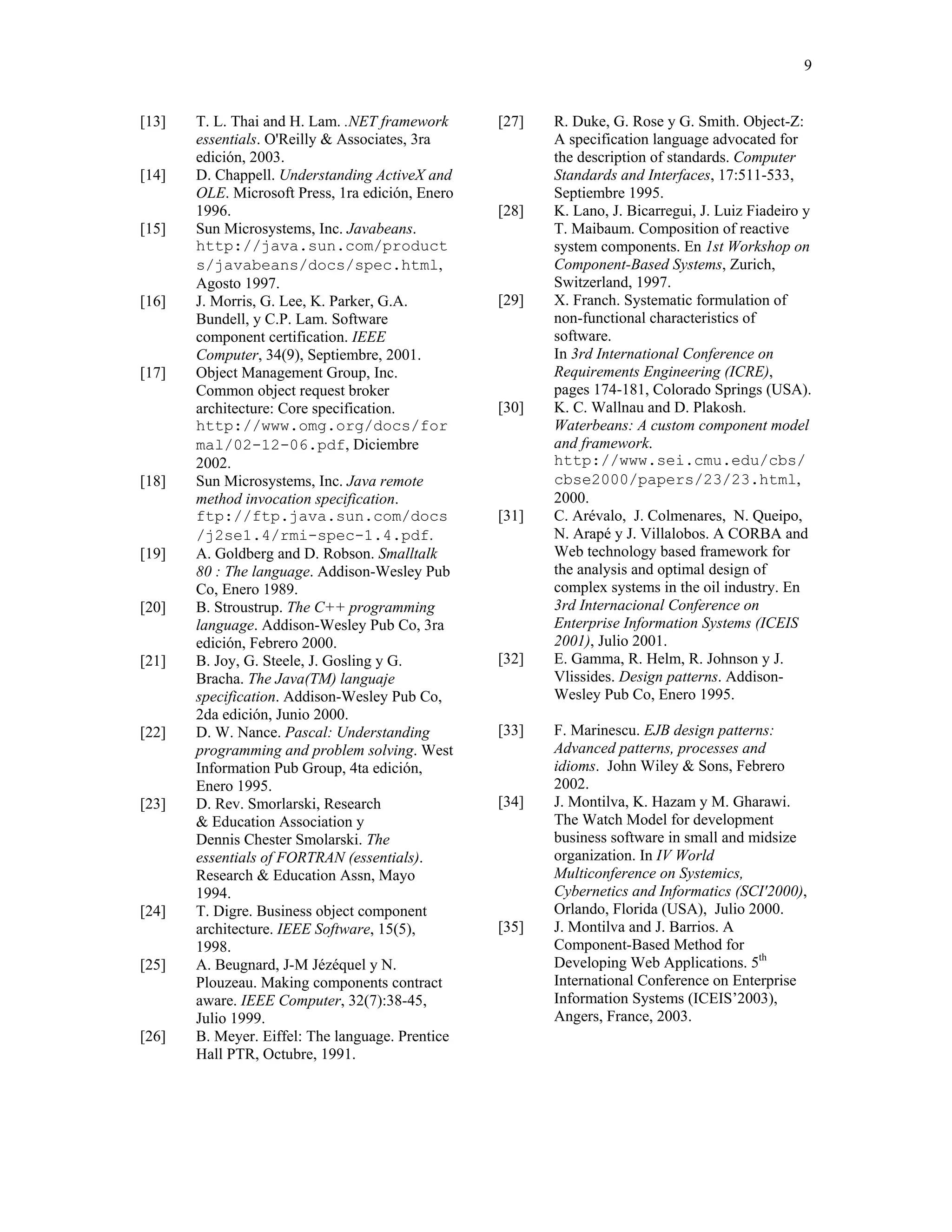 9


[13]   T. L. Thai and H. Lam. .NET framework      [27]   R. Duke, G. Rose y G. Smith. Object-Z:
       essentials. O'Reilly & Associates, 3ra            A specification language advocated for
       edición, 2003.                                    the description of standards. Computer
[14]   D. Chappell. Understanding ActiveX and            Standards and Interfaces, 17:511-533,
       OLE. Microsoft Press, 1ra edición, Enero          Septiembre 1995.
       1996.                                      [28]   K. Lano, J. Bicarregui, J. Luiz Fiadeiro y
[15]   Sun Microsystems, Inc. Javabeans.                 T. Maibaum. Composition of reactive
       http://java.sun.com/product                       system components. En 1st Workshop on
       s/javabeans/docs/spec.html,                       Component-Based Systems, Zurich,
       Agosto 1997.                                      Switzerland, 1997.
[16]   J. Morris, G. Lee, K. Parker, G.A.         [29]   X. Franch. Systematic formulation of
       Bundell, y C.P. Lam. Software                     non-functional characteristics of
       component certification. IEEE                     software.
       Computer, 34(9), Septiembre, 2001.                In 3rd International Conference on
[17]   Object Management Group, Inc.                     Requirements Engineering (ICRE),
       Common object request broker                      pages 174-181, Colorado Springs (USA).
       architecture: Core specification.          [30]   K. C. Wallnau and D. Plakosh.
       http://www.omg.org/docs/for                       Waterbeans: A custom component model
       mal/02-12-06.pdf, Diciembre                       and framework.
       2002.                                             http://www.sei.cmu.edu/cbs/
[18]   Sun Microsystems, Inc. Java remote                cbse2000/papers/23/23.html,
       method invocation specification.                  2000.
       ftp://ftp.java.sun.com/docs                [31]   C. Arévalo, J. Colmenares, N. Queipo,
       /j2se1.4/rmi-spec-1.4.pdf.                        N. Arapé y J. Villalobos. A CORBA and
[19]   A. Goldberg and D. Robson. Smalltalk              Web technology based framework for
       80 : The language. Addison-Wesley Pub             the analysis and optimal design of
       Co, Enero 1989.                                   complex systems in the oil industry. En
[20]   B. Stroustrup. The C++ programming                3rd Internacional Conference on
       language. Addison-Wesley Pub Co, 3ra              Enterprise Information Systems (ICEIS
       edición, Febrero 2000.                            2001), Julio 2001.
[21]   B. Joy, G. Steele, J. Gosling y G.         [32]   E. Gamma, R. Helm, R. Johnson y J.
       Bracha. The Java(TM) languaje                     Vlissides. Design patterns. Addison-
       specification. Addison-Wesley Pub Co,             Wesley Pub Co, Enero 1995.
       2da edición, Junio 2000.
[22]   D. W. Nance. Pascal: Understanding         [33]   F. Marinescu. EJB design patterns:
       programming and problem solving. West             Advanced patterns, processes and
       Information Pub Group, 4ta edición,               idioms. John Wiley & Sons, Febrero
       Enero 1995.                                       2002.
[23]   D. Rev. Smorlarski, Research               [34]   J. Montilva, K. Hazam y M. Gharawi.
       & Education Association y                         The Watch Model for development
       Dennis Chester Smolarski. The                     business software in small and midsize
       essentials of FORTRAN (essentials).               organization. In IV World
       Research & Education Assn, Mayo                   Multiconference on Systemics,
       1994.                                             Cybernetics and Informatics (SCI'2000),
[24]   T. Digre. Business object component               Orlando, Florida (USA), Julio 2000.
       architecture. IEEE Software, 15(5),        [35]   J. Montilva and J. Barrios. A
       1998.                                             Component-Based Method for
[25]   A. Beugnard, J-M Jézéquel y N.                    Developing Web Applications. 5th
       Plouzeau. Making components contract              International Conference on Enterprise
       aware. IEEE Computer, 32(7):38-45,                Information Systems (ICEIS’2003),
       Julio 1999.                                       Angers, France, 2003.
[26]   B. Meyer. Eiffel: The language. Prentice
       Hall PTR, Octubre, 1991.
 