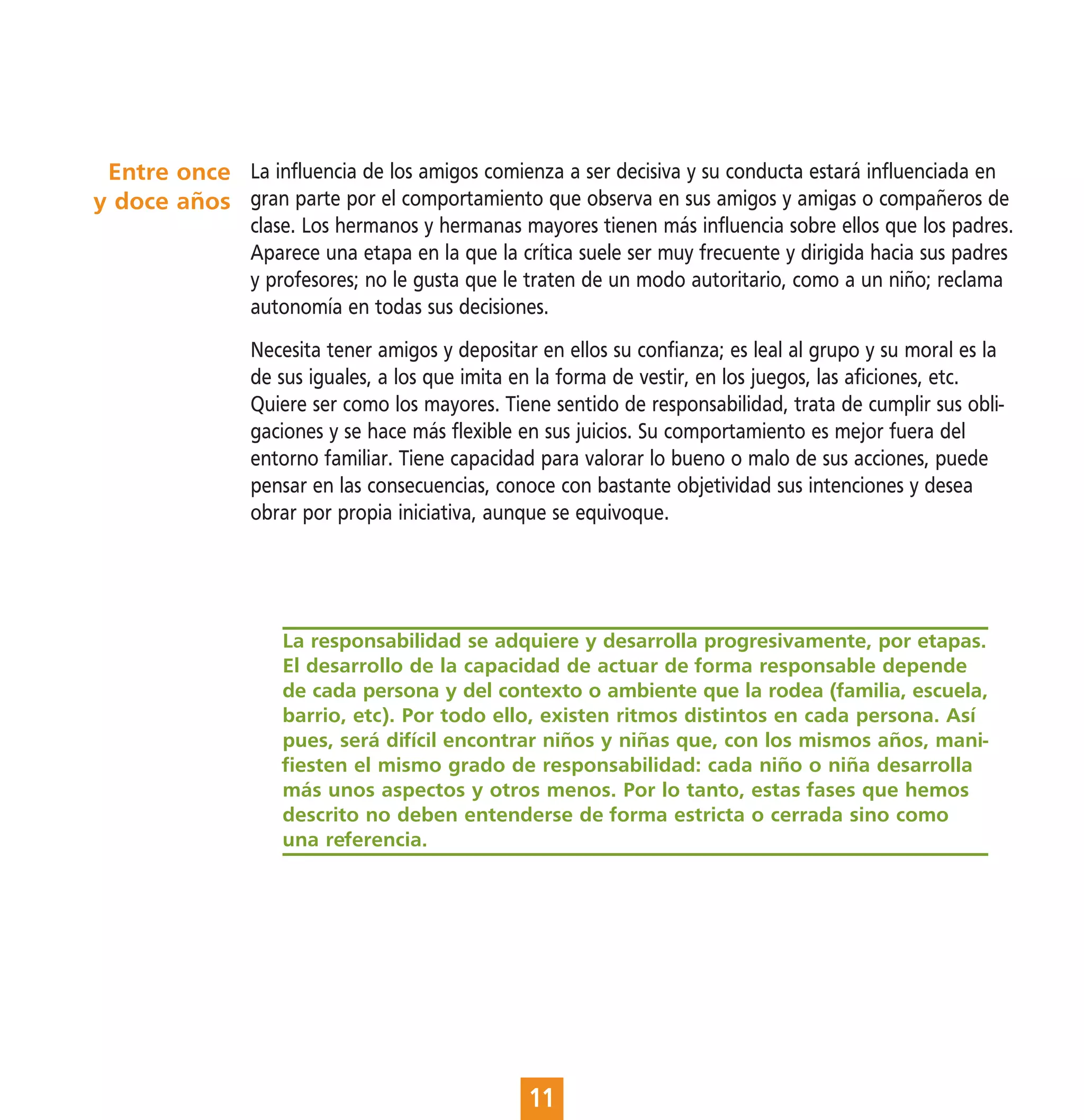 Entre once La influencia de los amigos comienza a ser decisiva y su conducta estará influenciada en
y doce años gran parte por el comportamiento que observa en sus amigos y amigas o compañeros de
                 clase. Los hermanos y hermanas mayores tienen más influencia sobre ellos que los padres.
                 Aparece una etapa en la que la crítica suele ser muy frecuente y dirigida hacia sus padres
                 y profesores; no le gusta que le traten de un modo autoritario, como a un niño; reclama
                 autonomía en todas sus decisiones.
                 Necesita tener amigos y depositar en ellos su confianza; es leal al grupo y su moral es la
                 de sus iguales, a los que imita en la forma de vestir, en los juegos, las aficiones, etc.
                 Quiere ser como los mayores. Tiene sentido de responsabilidad, trata de cumplir sus obli-
                 gaciones y se hace más flexible en sus juicios. Su comportamiento es mejor fuera del
                 entorno familiar. Tiene capacidad para valorar lo bueno o malo de sus acciones, puede
                 pensar en las consecuencias, conoce con bastante objetividad sus intenciones y desea
                 obrar por propia iniciativa, aunque se equivoque.




                    La responsabilidad se adquiere y desarrolla progresivamente, por etapas.
                    El desarrollo de la capacidad de actuar de forma responsable depende
                    de cada persona y del contexto o ambiente que la rodea (familia, escuela,
                    barrio, etc). Por todo ello, existen ritmos distintos en cada persona. Así
                    pues, será difícil encontrar niños y niñas que, con los mismos años, mani-
                    fiesten el mismo grado de responsabilidad: cada niño o niña desarrolla
                    más unos aspectos y otros menos. Por lo tanto, estas fases que hemos
                    descrito no deben entenderse de forma estricta o cerrada sino como
                    una referencia.




                                                  11
 