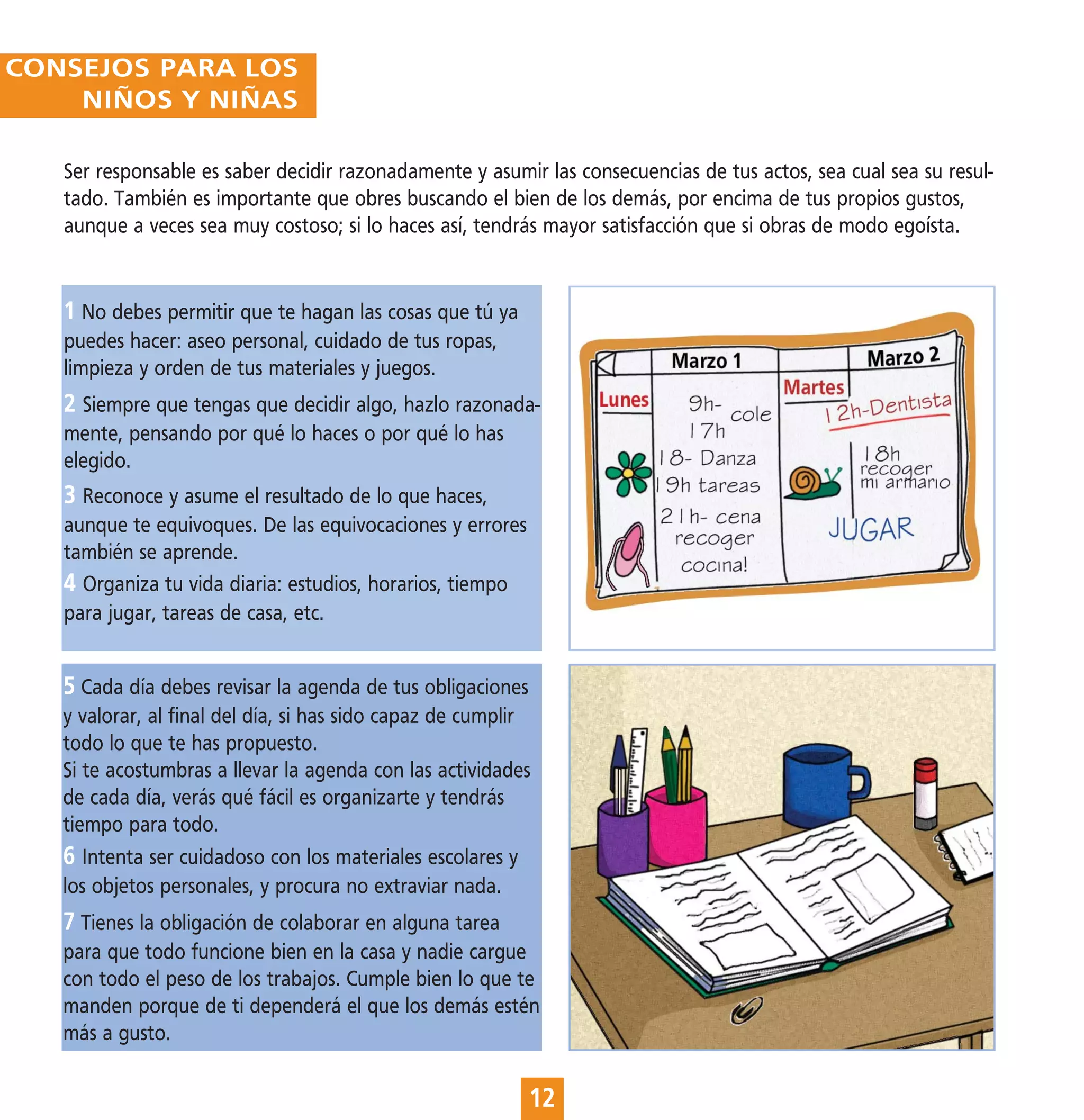 CONSEJOS PARA LOS
    NIÑOS Y NIÑAS

   Ser responsable es saber decidir razonadamente y asumir las consecuencias de tus actos, sea cual sea su resul-
   tado. También es importante que obres buscando el bien de los demás, por encima de tus propios gustos,
   aunque a veces sea muy costoso; si lo haces así, tendrás mayor satisfacción que si obras de modo egoísta.


   1 No debes permitir que te hagan las cosas que tú ya
   puedes hacer: aseo personal, cuidado de tus ropas,
   limpieza y orden de tus materiales y juegos.
   2 Siempre que tengas que decidir algo, hazlo razonada-
   mente, pensando por qué lo haces o por qué lo has
   elegido.
   3 Reconoce y asume el resultado de lo que haces,
   aunque te equivoques. De las equivocaciones y errores
   también se aprende.
   4 Organiza tu vida diaria: estudios, horarios, tiempo
   para jugar, tareas de casa, etc.


   5 Cada día debes revisar la agenda de tus obligaciones
   y valorar, al final del día, si has sido capaz de cumplir
   todo lo que te has propuesto.
   Si te acostumbras a llevar la agenda con las actividades
   de cada día, verás qué fácil es organizarte y tendrás
   tiempo para todo.
   6 Intenta ser cuidadoso con los materiales escolares y
   los objetos personales, y procura no extraviar nada.
   7 Tienes la obligación de colaborar en alguna tarea
   para que todo funcione bien en la casa y nadie cargue
   con todo el peso de los trabajos. Cumple bien lo que te
   manden porque de ti dependerá el que los demás estén
   más a gusto.

                                                            12
 