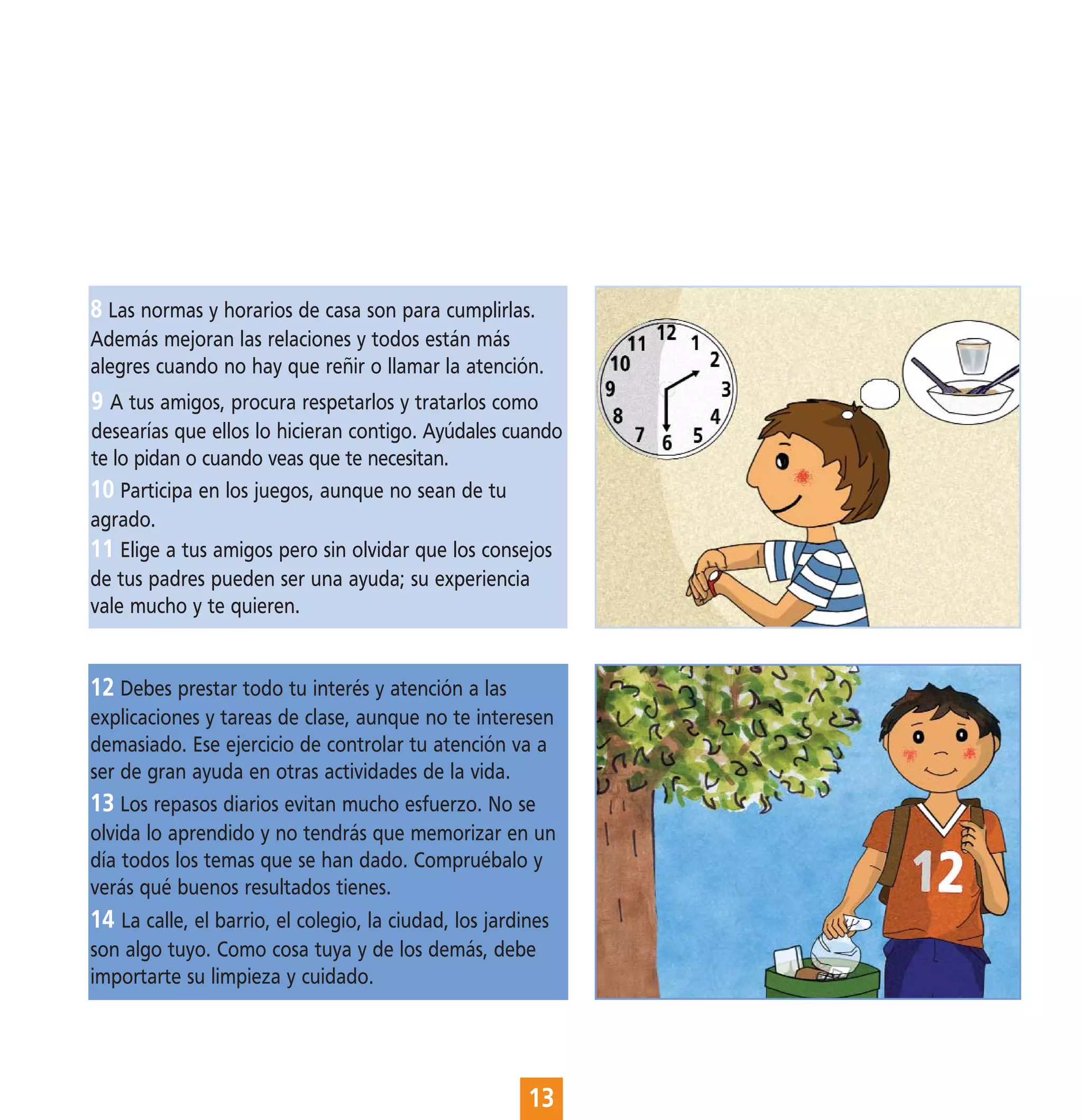8 Las normas y horarios de casa son para cumplirlas.
Además mejoran las relaciones y todos están más
alegres cuando no hay que reñir o llamar la atención.
9 A tus amigos, procura respetarlos y tratarlos como
desearías que ellos lo hicieran contigo. Ayúdales cuando
te lo pidan o cuando veas que te necesitan.
10 Participa en los juegos, aunque no sean de tu
agrado.
11 Elige a tus amigos pero sin olvidar que los consejos
de tus padres pueden ser una ayuda; su experiencia
vale mucho y te quieren.


12 Debes prestar todo tu interés y atención a las
explicaciones y tareas de clase, aunque no te interesen
demasiado. Ese ejercicio de controlar tu atención va a
ser de gran ayuda en otras actividades de la vida.
13 Los repasos diarios evitan mucho esfuerzo. No se
olvida lo aprendido y no tendrás que memorizar en un
día todos los temas que se han dado. Compruébalo y
verás qué buenos resultados tienes.
14 La calle, el barrio, el colegio, la ciudad, los jardines
son algo tuyo. Como cosa tuya y de los demás, debe
importarte su limpieza y cuidado.




                                                       13
 