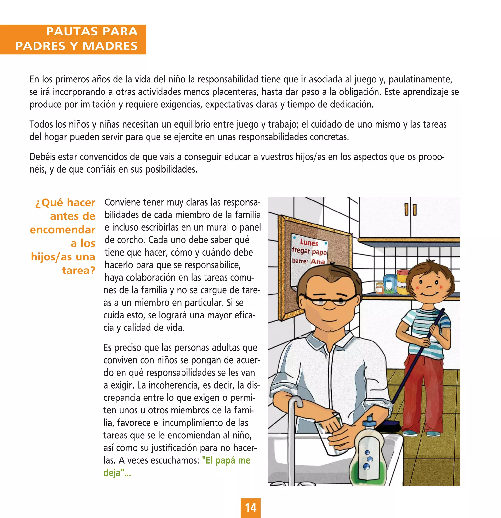PAUTAS PARA
PADRES Y MADRES

 En los primeros años de la vida del niño la responsabilidad tiene que ir asociada al juego y, paulatinamente,
 se irá incorporando a otras actividades menos placenteras, hasta dar paso a la obligación. Este aprendizaje se
 produce por imitación y requiere exigencias, expectativas claras y tiempo de dedicación.
 Todos los niños y niñas necesitan un equilibrio entre juego y trabajo; el cuidado de uno mismo y las tareas
 del hogar pueden servir para que se ejercite en unas responsabilidades concretas.
 Debéis estar convencidos de que vais a conseguir educar a vuestros hijos/as en los aspectos que os propo-
 néis, y de que confiáis en sus posibilidades.


  ¿Qué hacer       Conviene tener muy claras las responsa-
     antes de      bilidades de cada miembro de la familia
 encomendar        e incluso escribirlas en un mural o panel
         a los     de corcho. Cada uno debe saber qué
 hijos/as una      tiene que hacer, cómo y cuándo debe
                   hacerlo para que se responsabilice,
       tarea?
                   haya colaboración en las tareas comu-
                   nes de la familia y no se cargue de tare-
                   as a un miembro en particular. Si se
                   cuida esto, se logrará una mayor efica-
                   cia y calidad de vida.
                   Es preciso que las personas adultas que
                   conviven con niños se pongan de acuer-
                   do en qué responsabilidades se les van
                   a exigir. La incoherencia, es decir, la dis-
                   crepancia entre lo que exigen o permi-
                   ten unos u otros miembros de la fami-
                   lia, favorece el incumplimiento de las
                   tareas que se le encomiendan al niño,
                   así como su justificación para no hacer-
                   las. A veces escuchamos: "El papá me
                   deja"...


                                                          14
 