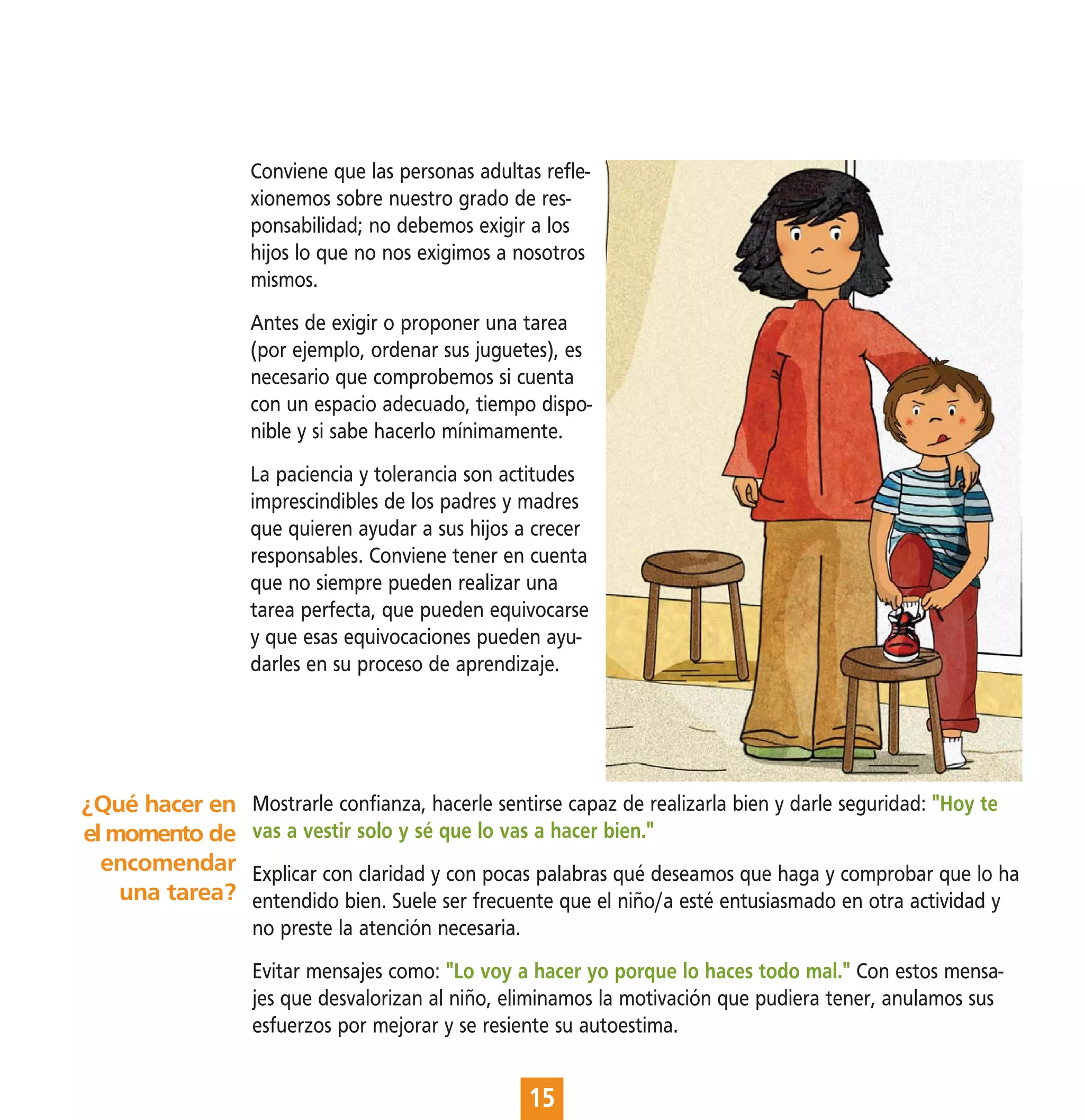 Conviene que las personas adultas refle-
                 xionemos sobre nuestro grado de res-
                 ponsabilidad; no debemos exigir a los
                 hijos lo que no nos exigimos a nosotros
                 mismos.
                 Antes de exigir o proponer una tarea
                 (por ejemplo, ordenar sus juguetes), es
                 necesario que comprobemos si cuenta
                 con un espacio adecuado, tiempo dispo-
                 nible y si sabe hacerlo mínimamente.
                 La paciencia y tolerancia son actitudes
                 imprescindibles de los padres y madres
                 que quieren ayudar a sus hijos a crecer
                 responsables. Conviene tener en cuenta
                 que no siempre pueden realizar una
                 tarea perfecta, que pueden equivocarse
                 y que esas equivocaciones pueden ayu-
                 darles en su proceso de aprendizaje.




¿Qué hacer en    Mostrarle confianza, hacerle sentirse capaz de realizarla bien y darle seguridad: "Hoy te
el momento de    vas a vestir solo y sé que lo vas a hacer bien."
  encomendar     Explicar con claridad y con pocas palabras qué deseamos que haga y comprobar que lo ha
    una tarea?   entendido bien. Suele ser frecuente que el niño/a esté entusiasmado en otra actividad y
                 no preste la atención necesaria.
                 Evitar mensajes como: "Lo voy a hacer yo porque lo haces todo mal." Con estos mensa-
                 jes que desvalorizan al niño, eliminamos la motivación que pudiera tener, anulamos sus
                 esfuerzos por mejorar y se resiente su autoestima.


                                                  15
 