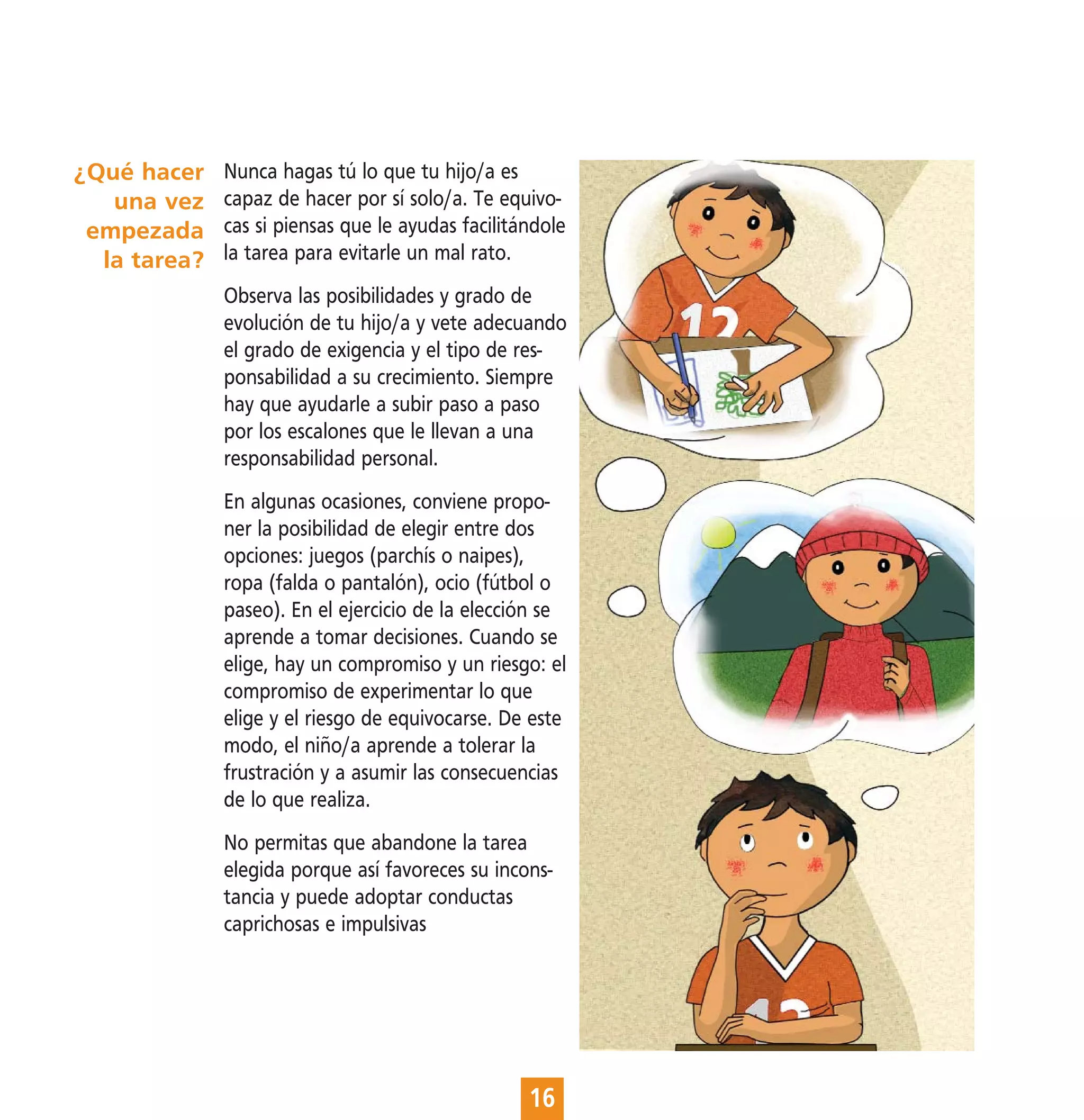 ¿Qué hacer    Nunca hagas tú lo que tu hijo/a es
   una vez    capaz de hacer por sí solo/a. Te equivo-
 empezada     cas si piensas que le ayudas facilitándole
  la tarea?   la tarea para evitarle un mal rato.
              Observa las posibilidades y grado de
              evolución de tu hijo/a y vete adecuando
              el grado de exigencia y el tipo de res-
              ponsabilidad a su crecimiento. Siempre
              hay que ayudarle a subir paso a paso
              por los escalones que le llevan a una
              responsabilidad personal.
              En algunas ocasiones, conviene propo-
              ner la posibilidad de elegir entre dos
              opciones: juegos (parchís o naipes),
              ropa (falda o pantalón), ocio (fútbol o
              paseo). En el ejercicio de la elección se
              aprende a tomar decisiones. Cuando se
              elige, hay un compromiso y un riesgo: el
              compromiso de experimentar lo que
              elige y el riesgo de equivocarse. De este
              modo, el niño/a aprende a tolerar la
              frustración y a asumir las consecuencias
              de lo que realiza.
              No permitas que abandone la tarea
              elegida porque así favoreces su incons-
              tancia y puede adoptar conductas
              caprichosas e impulsivas




                                                   16
 