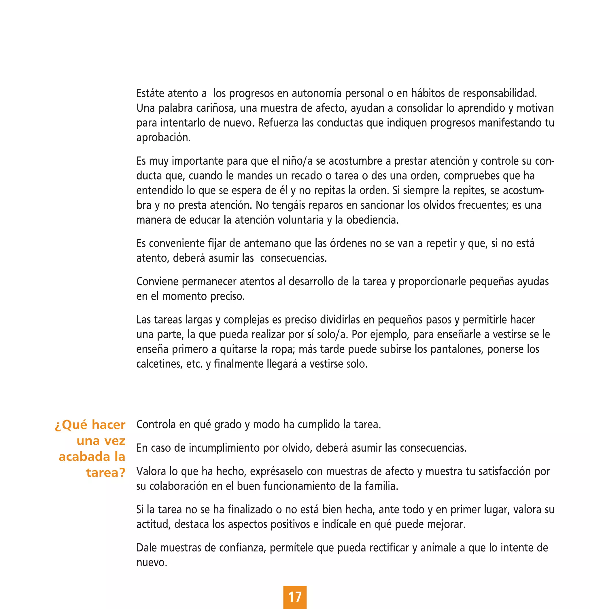 Estáte atento a los progresos en autonomía personal o en hábitos de responsabilidad.
                Una palabra cariñosa, una muestra de afecto, ayudan a consolidar lo aprendido y motivan
                para intentarlo de nuevo. Refuerza las conductas que indiquen progresos manifestando tu
                aprobación.
                Es muy importante para que el niño/a se acostumbre a prestar atención y controle su con-
                ducta que, cuando le mandes un recado o tarea o des una orden, compruebes que ha
                entendido lo que se espera de él y no repitas la orden. Si siempre la repites, se acostum-
                bra y no presta atención. No tengáis reparos en sancionar los olvidos frecuentes; es una
                manera de educar la atención voluntaria y la obediencia.
                Es conveniente fijar de antemano que las órdenes no se van a repetir y que, si no está
                atento, deberá asumir las consecuencias.
                Conviene permanecer atentos al desarrollo de la tarea y proporcionarle pequeñas ayudas
                en el momento preciso.
                Las tareas largas y complejas es preciso dividirlas en pequeños pasos y permitirle hacer
                una parte, la que pueda realizar por sí solo/a. Por ejemplo, para enseñarle a vestirse se le
                enseña primero a quitarse la ropa; más tarde puede subirse los pantalones, ponerse los
                calcetines, etc. y finalmente llegará a vestirse solo.



¿Qué hacer Controla en qué grado y modo ha cumplido la tarea.
    una vez
            En caso de incumplimiento por olvido, deberá asumir las consecuencias.
 acabada la
     tarea? Valora lo que ha hecho, exprésaselo con muestras de afecto y muestra tu satisfacción por
                su colaboración en el buen funcionamiento de la familia.
                Si la tarea no se ha finalizado o no está bien hecha, ante todo y en primer lugar, valora su
                actitud, destaca los aspectos positivos e indícale en qué puede mejorar.
                Dale muestras de confianza, permítele que pueda rectificar y anímale a que lo intente de
                nuevo.

                                                 17
 