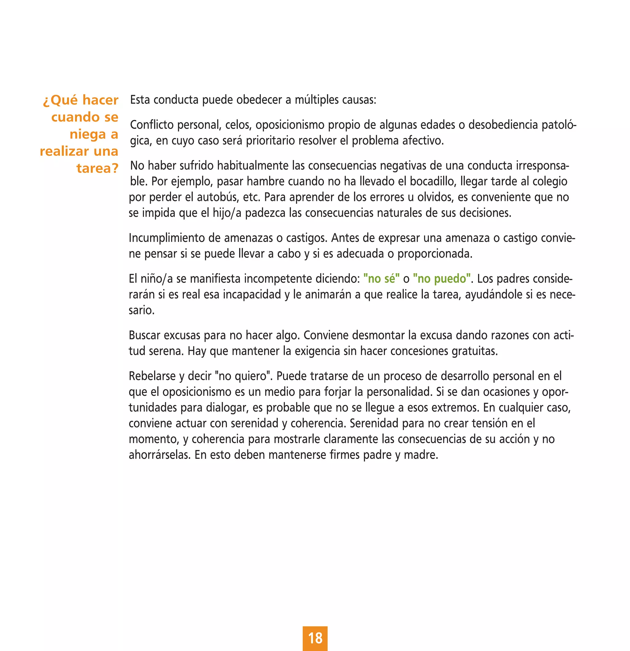 ¿Qué hacer    Esta conducta puede obedecer a múltiples causas:
  cuando se
               Conflicto personal, celos, oposicionismo propio de algunas edades o desobediencia patoló-
     niega a   gica, en cuyo caso será prioritario resolver el problema afectivo.
realizar una
      tarea?   No haber sufrido habitualmente las consecuencias negativas de una conducta irresponsa-
               ble. Por ejemplo, pasar hambre cuando no ha llevado el bocadillo, llegar tarde al colegio
               por perder el autobús, etc. Para aprender de los errores u olvidos, es conveniente que no
               se impida que el hijo/a padezca las consecuencias naturales de sus decisiones.
               Incumplimiento de amenazas o castigos. Antes de expresar una amenaza o castigo convie-
               ne pensar si se puede llevar a cabo y si es adecuada o proporcionada.
               El niño/a se manifiesta incompetente diciendo: "no sé" o "no puedo". Los padres conside-
               rarán si es real esa incapacidad y le animarán a que realice la tarea, ayudándole si es nece-
               sario.
               Buscar excusas para no hacer algo. Conviene desmontar la excusa dando razones con acti-
               tud serena. Hay que mantener la exigencia sin hacer concesiones gratuitas.
               Rebelarse y decir "no quiero". Puede tratarse de un proceso de desarrollo personal en el
               que el oposicionismo es un medio para forjar la personalidad. Si se dan ocasiones y opor-
               tunidades para dialogar, es probable que no se llegue a esos extremos. En cualquier caso,
               conviene actuar con serenidad y coherencia. Serenidad para no crear tensión en el
               momento, y coherencia para mostrarle claramente las consecuencias de su acción y no
               ahorrárselas. En esto deben mantenerse firmes padre y madre.




                                                    18
 