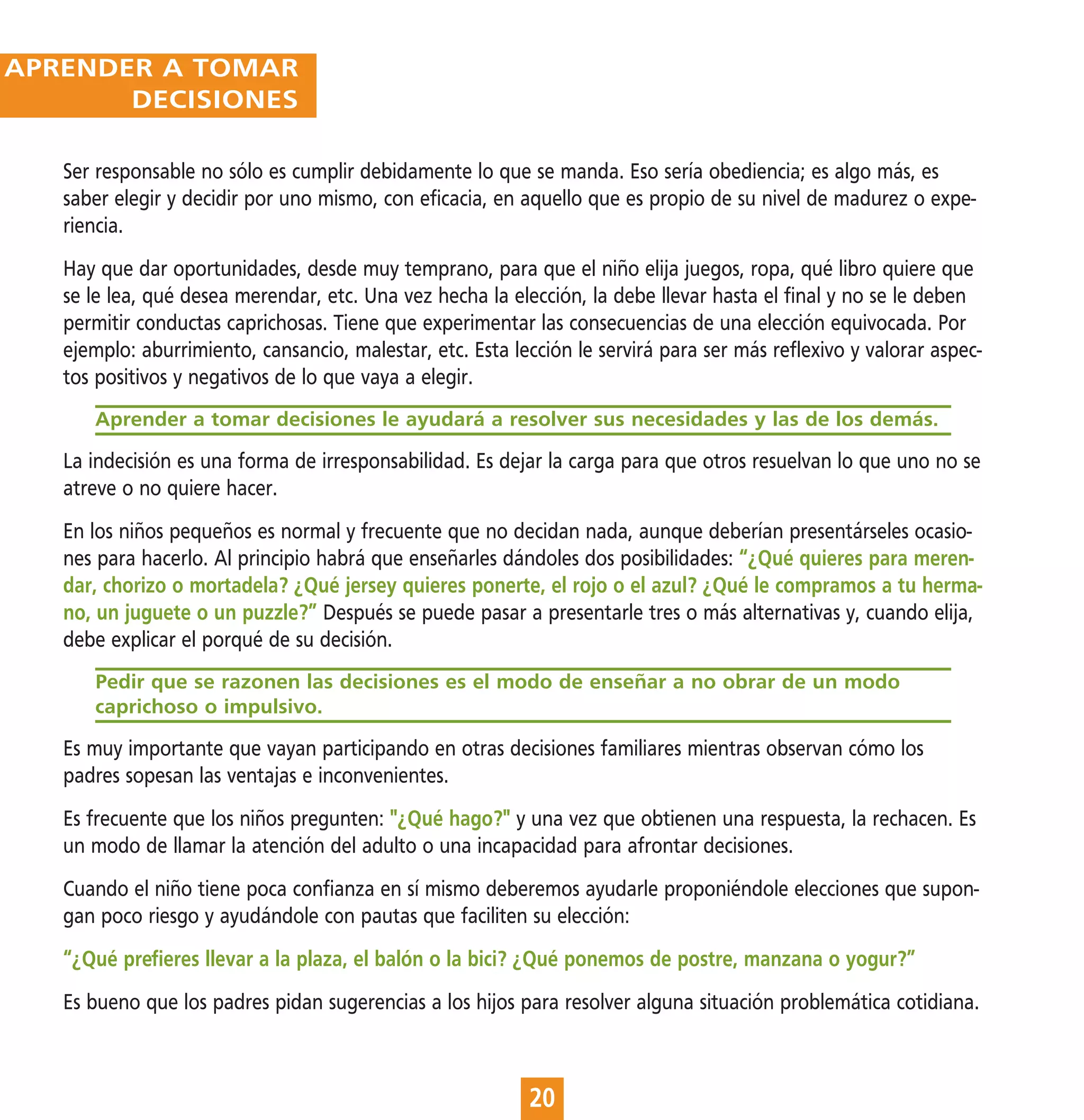 APRENDER A TOMAR
       DECISIONES

   Ser responsable no sólo es cumplir debidamente lo que se manda. Eso sería obediencia; es algo más, es
   saber elegir y decidir por uno mismo, con eficacia, en aquello que es propio de su nivel de madurez o expe-
   riencia.
   Hay que dar oportunidades, desde muy temprano, para que el niño elija juegos, ropa, qué libro quiere que
   se le lea, qué desea merendar, etc. Una vez hecha la elección, la debe llevar hasta el final y no se le deben
   permitir conductas caprichosas. Tiene que experimentar las consecuencias de una elección equivocada. Por
   ejemplo: aburrimiento, cansancio, malestar, etc. Esta lección le servirá para ser más reflexivo y valorar aspec-
   tos positivos y negativos de lo que vaya a elegir.
      Aprender a tomar decisiones le ayudará a resolver sus necesidades y las de los demás.

   La indecisión es una forma de irresponsabilidad. Es dejar la carga para que otros resuelvan lo que uno no se
   atreve o no quiere hacer.
   En los niños pequeños es normal y frecuente que no decidan nada, aunque deberían presentárseles ocasio-
   nes para hacerlo. Al principio habrá que enseñarles dándoles dos posibilidades: “¿Qué quieres para meren-
   dar, chorizo o mortadela? ¿Qué jersey quieres ponerte, el rojo o el azul? ¿Qué le compramos a tu herma-
   no, un juguete o un puzzle?” Después se puede pasar a presentarle tres o más alternativas y, cuando elija,
   debe explicar el porqué de su decisión.
      Pedir que se razonen las decisiones es el modo de enseñar a no obrar de un modo
      caprichoso o impulsivo.

   Es muy importante que vayan participando en otras decisiones familiares mientras observan cómo los
   padres sopesan las ventajas e inconvenientes.
   Es frecuente que los niños pregunten: "¿Qué hago?" y una vez que obtienen una respuesta, la rechacen. Es
   un modo de llamar la atención del adulto o una incapacidad para afrontar decisiones.
   Cuando el niño tiene poca confianza en sí mismo deberemos ayudarle proponiéndole elecciones que supon-
   gan poco riesgo y ayudándole con pautas que faciliten su elección:
   “¿Qué prefieres llevar a la plaza, el balón o la bici? ¿Qué ponemos de postre, manzana o yogur?”
   Es bueno que los padres pidan sugerencias a los hijos para resolver alguna situación problemática cotidiana.



                                                           20
 