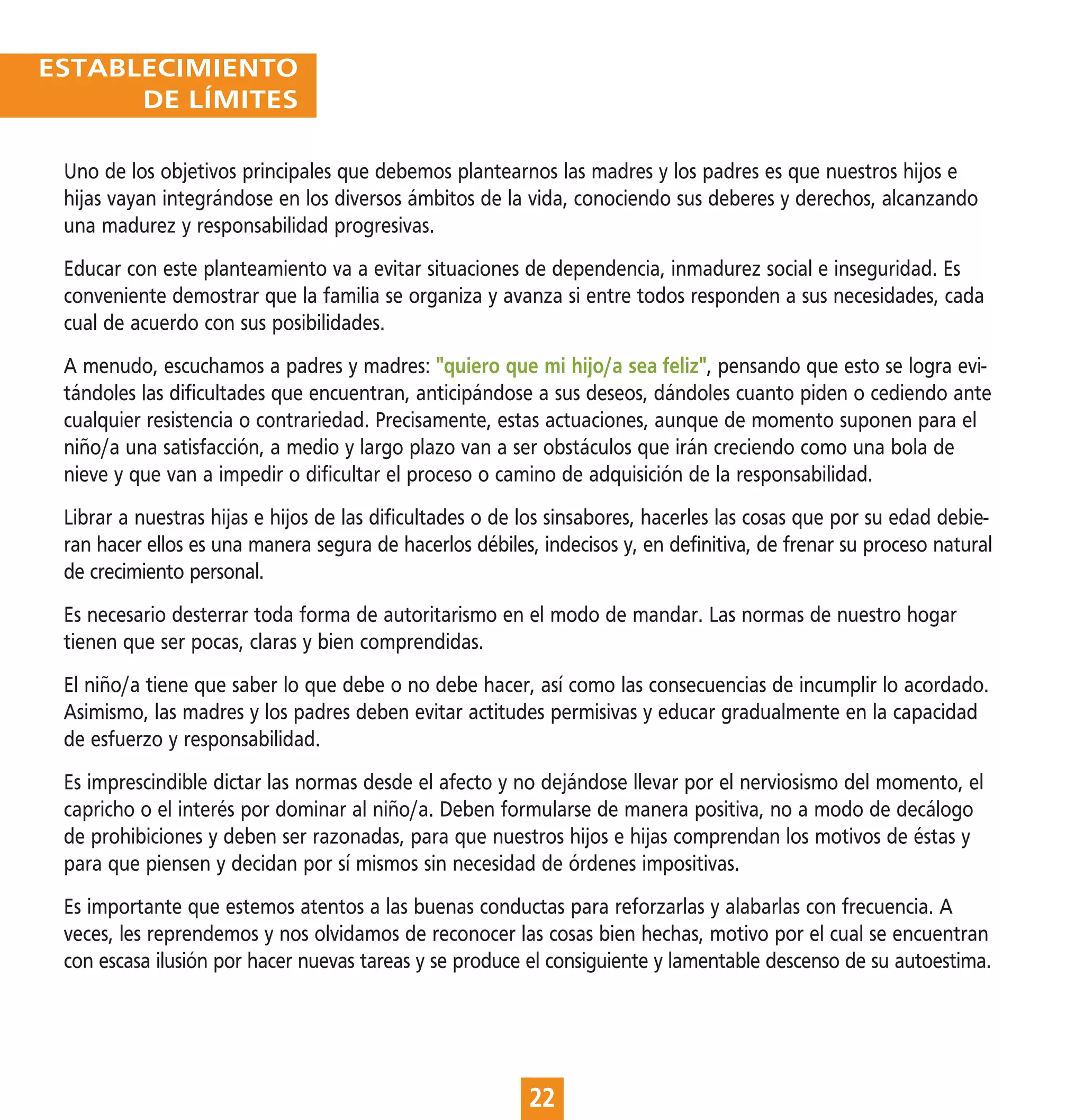 ESTABLECIMIENTO
      DE LÍMITES

 Uno de los objetivos principales que debemos plantearnos las madres y los padres es que nuestros hijos e
 hijas vayan integrándose en los diversos ámbitos de la vida, conociendo sus deberes y derechos, alcanzando
 una madurez y responsabilidad progresivas.
 Educar con este planteamiento va a evitar situaciones de dependencia, inmadurez social e inseguridad. Es
 conveniente demostrar que la familia se organiza y avanza si entre todos responden a sus necesidades, cada
 cual de acuerdo con sus posibilidades.
 A menudo, escuchamos a padres y madres: "quiero que mi hijo/a sea feliz", pensando que esto se logra evi-
 tándoles las dificultades que encuentran, anticipándose a sus deseos, dándoles cuanto piden o cediendo ante
 cualquier resistencia o contrariedad. Precisamente, estas actuaciones, aunque de momento suponen para el
 niño/a una satisfacción, a medio y largo plazo van a ser obstáculos que irán creciendo como una bola de
 nieve y que van a impedir o dificultar el proceso o camino de adquisición de la responsabilidad.
 Librar a nuestras hijas e hijos de las dificultades o de los sinsabores, hacerles las cosas que por su edad debie-
 ran hacer ellos es una manera segura de hacerlos débiles, indecisos y, en definitiva, de frenar su proceso natural
 de crecimiento personal.
 Es necesario desterrar toda forma de autoritarismo en el modo de mandar. Las normas de nuestro hogar
 tienen que ser pocas, claras y bien comprendidas.
 El niño/a tiene que saber lo que debe o no debe hacer, así como las consecuencias de incumplir lo acordado.
 Asimismo, las madres y los padres deben evitar actitudes permisivas y educar gradualmente en la capacidad
 de esfuerzo y responsabilidad.
 Es imprescindible dictar las normas desde el afecto y no dejándose llevar por el nerviosismo del momento, el
 capricho o el interés por dominar al niño/a. Deben formularse de manera positiva, no a modo de decálogo
 de prohibiciones y deben ser razonadas, para que nuestros hijos e hijas comprendan los motivos de éstas y
 para que piensen y decidan por sí mismos sin necesidad de órdenes impositivas.
 Es importante que estemos atentos a las buenas conductas para reforzarlas y alabarlas con frecuencia. A
 veces, les reprendemos y nos olvidamos de reconocer las cosas bien hechas, motivo por el cual se encuentran
 con escasa ilusión por hacer nuevas tareas y se produce el consiguiente y lamentable descenso de su autoestima.




                                                          22
 