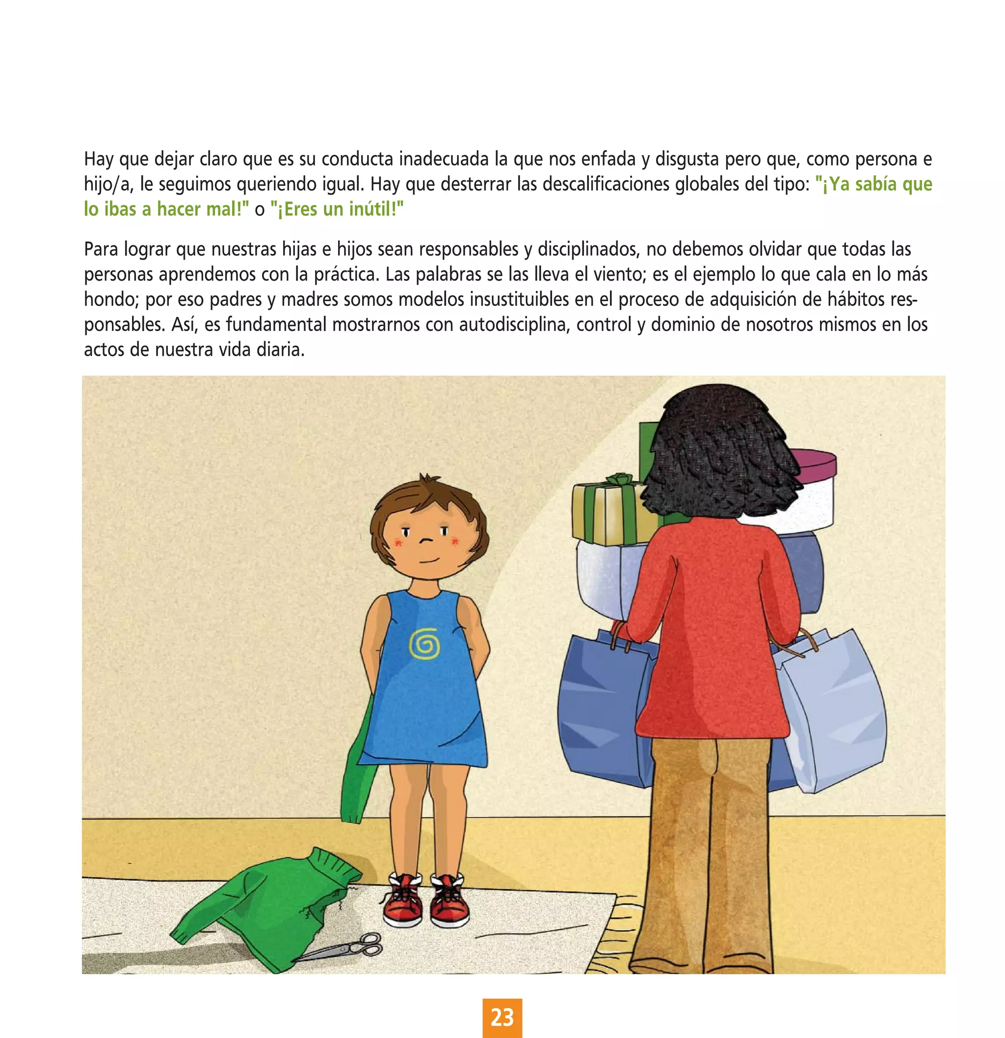 Hay que dejar claro que es su conducta inadecuada la que nos enfada y disgusta pero que, como persona e
hijo/a, le seguimos queriendo igual. Hay que desterrar las descalificaciones globales del tipo: "¡Ya sabía que
lo ibas a hacer mal!" o "¡Eres un inútil!"
Para lograr que nuestras hijas e hijos sean responsables y disciplinados, no debemos olvidar que todas las
personas aprendemos con la práctica. Las palabras se las lleva el viento; es el ejemplo lo que cala en lo más
hondo; por eso padres y madres somos modelos insustituibles en el proceso de adquisición de hábitos res-
ponsables. Así, es fundamental mostrarnos con autodisciplina, control y dominio de nosotros mismos en los
actos de nuestra vida diaria.




                                                    23
 