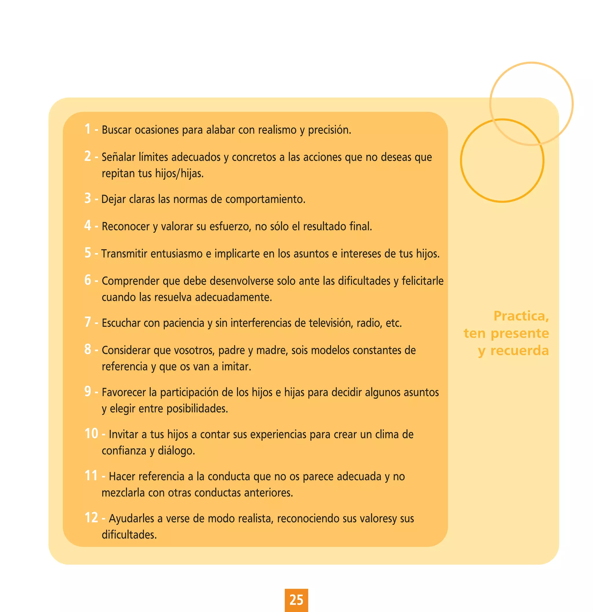 1 - Buscar ocasiones para alabar con realismo y precisión.
2 - Señalar límites adecuados y concretos a las acciones que no deseas que
    repitan tus hijos/hijas.

3 - Dejar claras las normas de comportamiento.
4 - Reconocer y valorar su esfuerzo, no sólo el resultado final.
5 - Transmitir entusiasmo e implicarte en los asuntos e intereses de tus hijos.
6 - Comprender que debe desenvolverse solo ante las dificultades y felicitarle
    cuando las resuelva adecuadamente.

7 - Escuchar con paciencia y sin interferencias de televisión, radio, etc.              Practica,
                                                                                   ten presente
8 - Considerar que vosotros, padre y madre, sois modelos constantes de               y recuerda
    referencia y que os van a imitar.

9 - Favorecer la participación de los hijos e hijas para decidir algunos asuntos
    y elegir entre posibilidades.

10 - Invitar a tus hijos a contar sus experiencias para crear un clima de
    confianza y diálogo.

11 - Hacer referencia a la conducta que no os parece adecuada y no
    mezclarla con otras conductas anteriores.

12 - Ayudarles a verse de modo realista, reconociendo sus valoresy sus
    dificultades.




                                               25
 