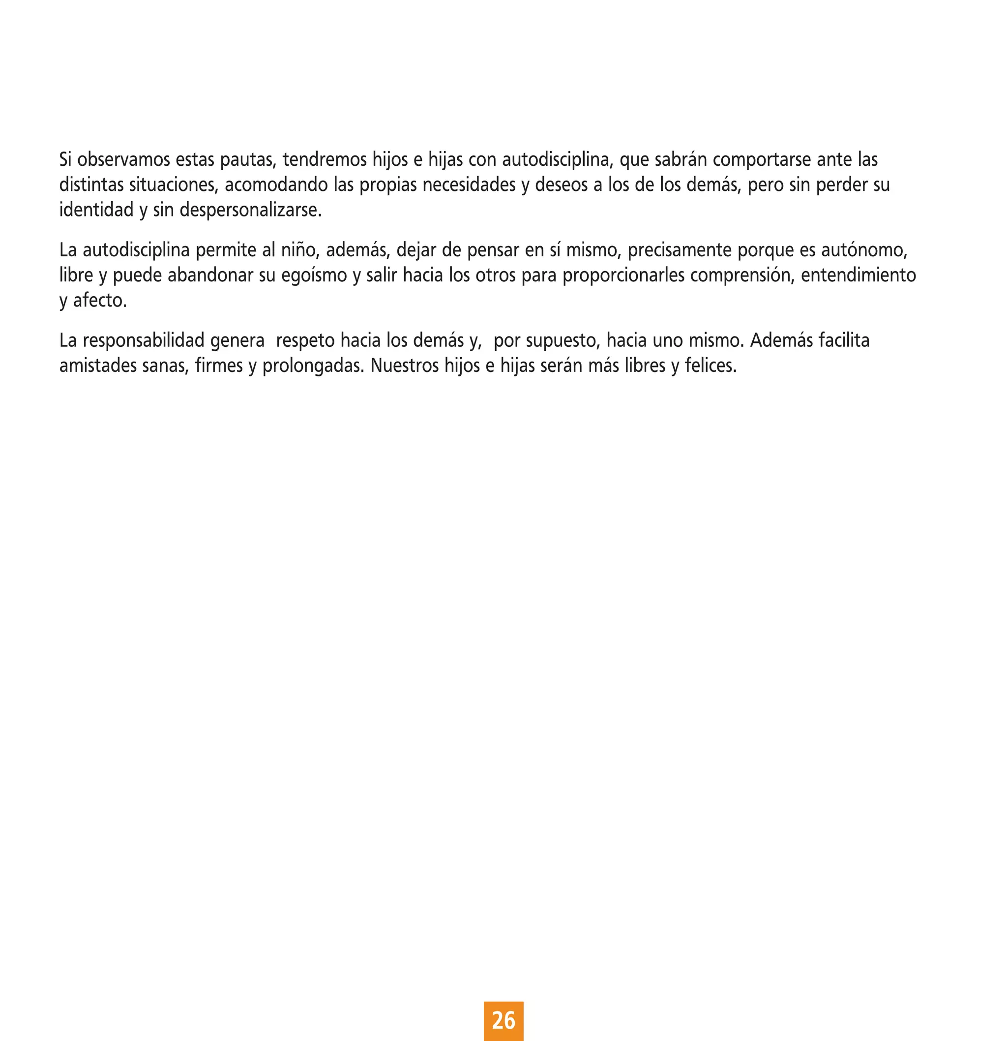 Si observamos estas pautas, tendremos hijos e hijas con autodisciplina, que sabrán comportarse ante las
distintas situaciones, acomodando las propias necesidades y deseos a los de los demás, pero sin perder su
identidad y sin despersonalizarse.
La autodisciplina permite al niño, además, dejar de pensar en sí mismo, precisamente porque es autónomo,
libre y puede abandonar su egoísmo y salir hacia los otros para proporcionarles comprensión, entendimiento
y afecto.
La responsabilidad genera respeto hacia los demás y, por supuesto, hacia uno mismo. Además facilita
amistades sanas, firmes y prolongadas. Nuestros hijos e hijas serán más libres y felices.




                                                      26
 