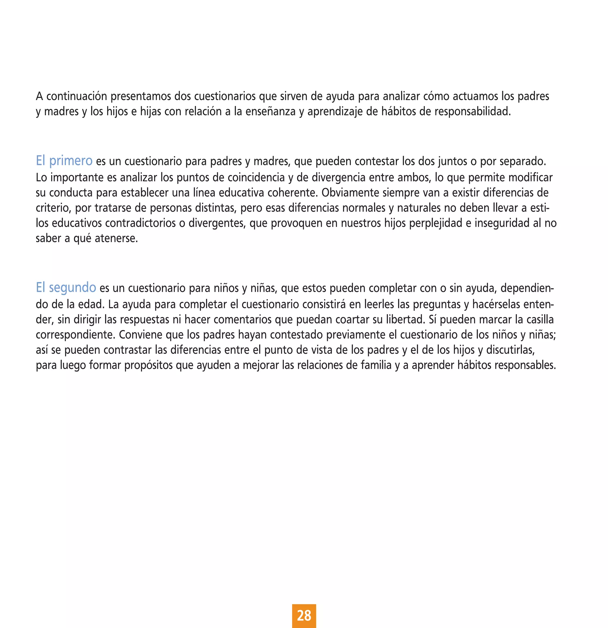 A continuación presentamos dos cuestionarios que sirven de ayuda para analizar cómo actuamos los padres
y madres y los hijos e hijas con relación a la enseñanza y aprendizaje de hábitos de responsabilidad.


El primero es un cuestionario para padres y madres, que pueden contestar los dos juntos o por separado.
Lo importante es analizar los puntos de coincidencia y de divergencia entre ambos, lo que permite modificar
su conducta para establecer una línea educativa coherente. Obviamente siempre van a existir diferencias de
criterio, por tratarse de personas distintas, pero esas diferencias normales y naturales no deben llevar a esti-
los educativos contradictorios o divergentes, que provoquen en nuestros hijos perplejidad e inseguridad al no
saber a qué atenerse.


El segundo es un cuestionario para niños y niñas, que estos pueden completar con o sin ayuda, dependien-
do de la edad. La ayuda para completar el cuestionario consistirá en leerles las preguntas y hacérselas enten-
der, sin dirigir las respuestas ni hacer comentarios que puedan coartar su libertad. Sí pueden marcar la casilla
correspondiente. Conviene que los padres hayan contestado previamente el cuestionario de los niños y niñas;
así se pueden contrastar las diferencias entre el punto de vista de los padres y el de los hijos y discutirlas,
para luego formar propósitos que ayuden a mejorar las relaciones de familia y a aprender hábitos responsables.




                                                        28
 