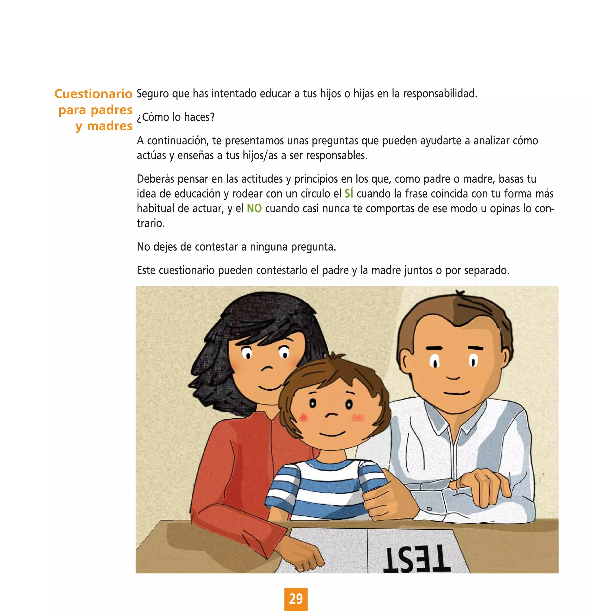 Cuestionario Seguro que has intentado educar a tus hijos o hijas en la responsabilidad.
para padres
             ¿Cómo lo haces?
   y madres
                A continuación, te presentamos unas preguntas que pueden ayudarte a analizar cómo
                actúas y enseñas a tus hijos/as a ser responsables.
                Deberás pensar en las actitudes y principios en los que, como padre o madre, basas tu
                idea de educación y rodear con un círculo el SÍ cuando la frase coincida con tu forma más
                habitual de actuar, y el NO cuando casi nunca te comportas de ese modo u opinas lo con-
                trario.
                No dejes de contestar a ninguna pregunta.
                Este cuestionario pueden contestarlo el padre y la madre juntos o por separado.




                                                29
 
