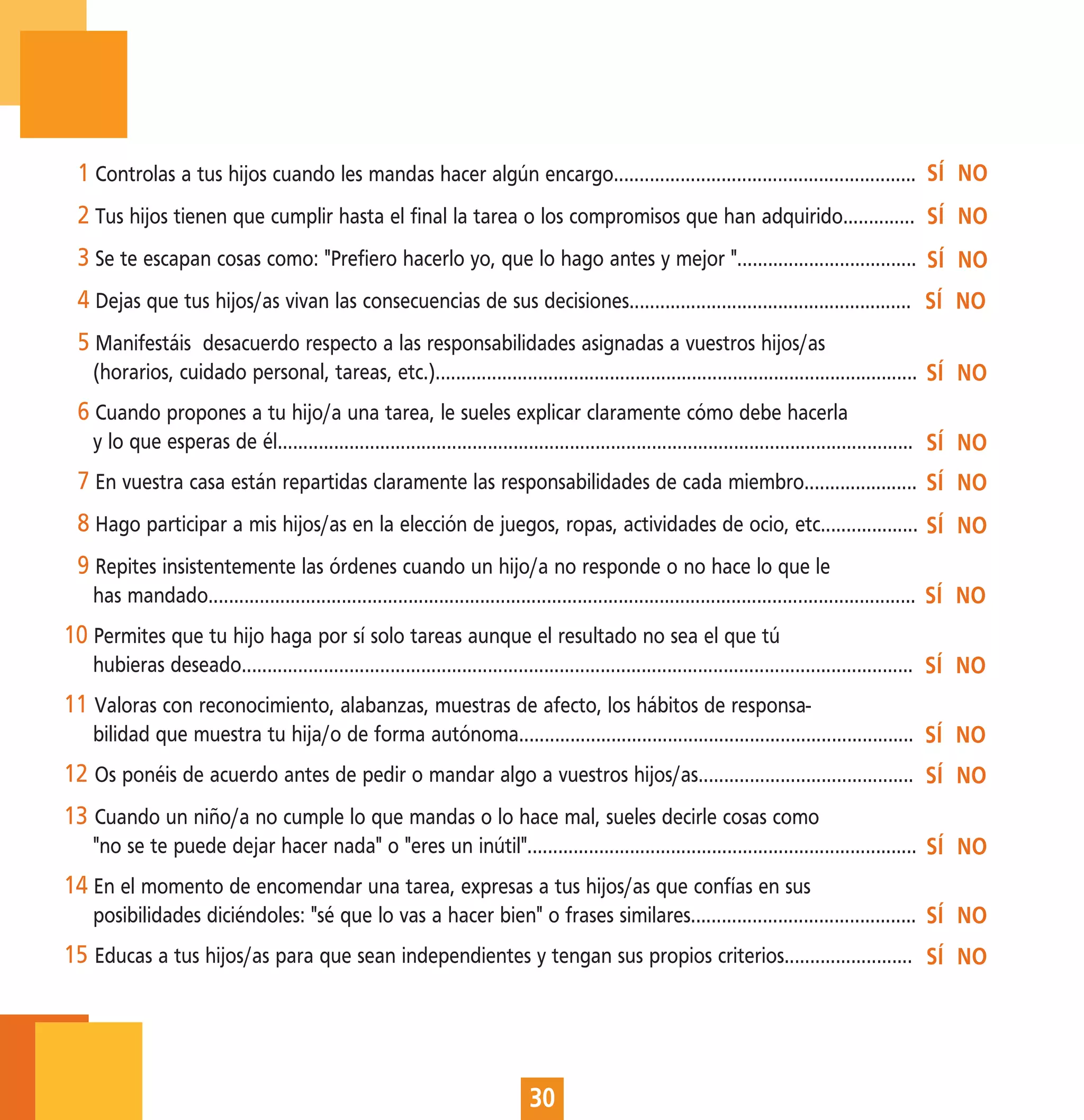 1 Controlas a tus hijos cuando les mandas hacer algún encargo........................................................... SÍ NO
 2 Tus hijos tienen que cumplir hasta el final la tarea o los compromisos que han adquirido.............. SÍ NO
 3 Se te escapan cosas como: "Prefiero hacerlo yo, que lo hago antes y mejor "................................... SÍ NO
 4 Dejas que tus hijos/as vivan las consecuencias de sus decisiones....................................................... SÍ NO
 5 Manifestáis desacuerdo respecto a las responsabilidades asignadas a vuestros hijos/as
   (horarios, cuidado personal, tareas, etc.).............................................................................................. SÍ NO
 6 Cuando propones a tu hijo/a una tarea, le sueles explicar claramente cómo debe hacerla
   y lo que esperas de él............................................................................................................................ SÍ NO
 7 En vuestra casa están repartidas claramente las responsabilidades de cada miembro...................... SÍ NO
 8 Hago participar a mis hijos/as en la elección de juegos, ropas, actividades de ocio, etc................... SÍ NO
 9 Repites insistentemente las órdenes cuando un hijo/a no responde o no hace lo que le
   has mandado.......................................................................................................................................... SÍ NO
10 Permites que tu hijo haga por sí solo tareas aunque el resultado no sea el que tú
   hubieras deseado................................................................................................................................... SÍ NO
11 Valoras con reconocimiento, alabanzas, muestras de afecto, los hábitos de responsa-
   bilidad que muestra tu hija/o de forma autónoma............................................................................. SÍ NO
12 Os ponéis de acuerdo antes de pedir o mandar algo a vuestros hijos/as.......................................... SÍ NO
13 Cuando un niño/a no cumple lo que mandas o lo hace mal, sueles decirle cosas como
   "no se te puede dejar hacer nada" o "eres un inútil"............................................................................ SÍ NO
14 En el momento de encomendar una tarea, expresas a tus hijos/as que confías en sus
   posibilidades diciéndoles: "sé que lo vas a hacer bien" o frases similares............................................ SÍ NO
15 Educas a tus hijos/as para que sean independientes y tengan sus propios criterios......................... SÍ NO




                                                                              30
 