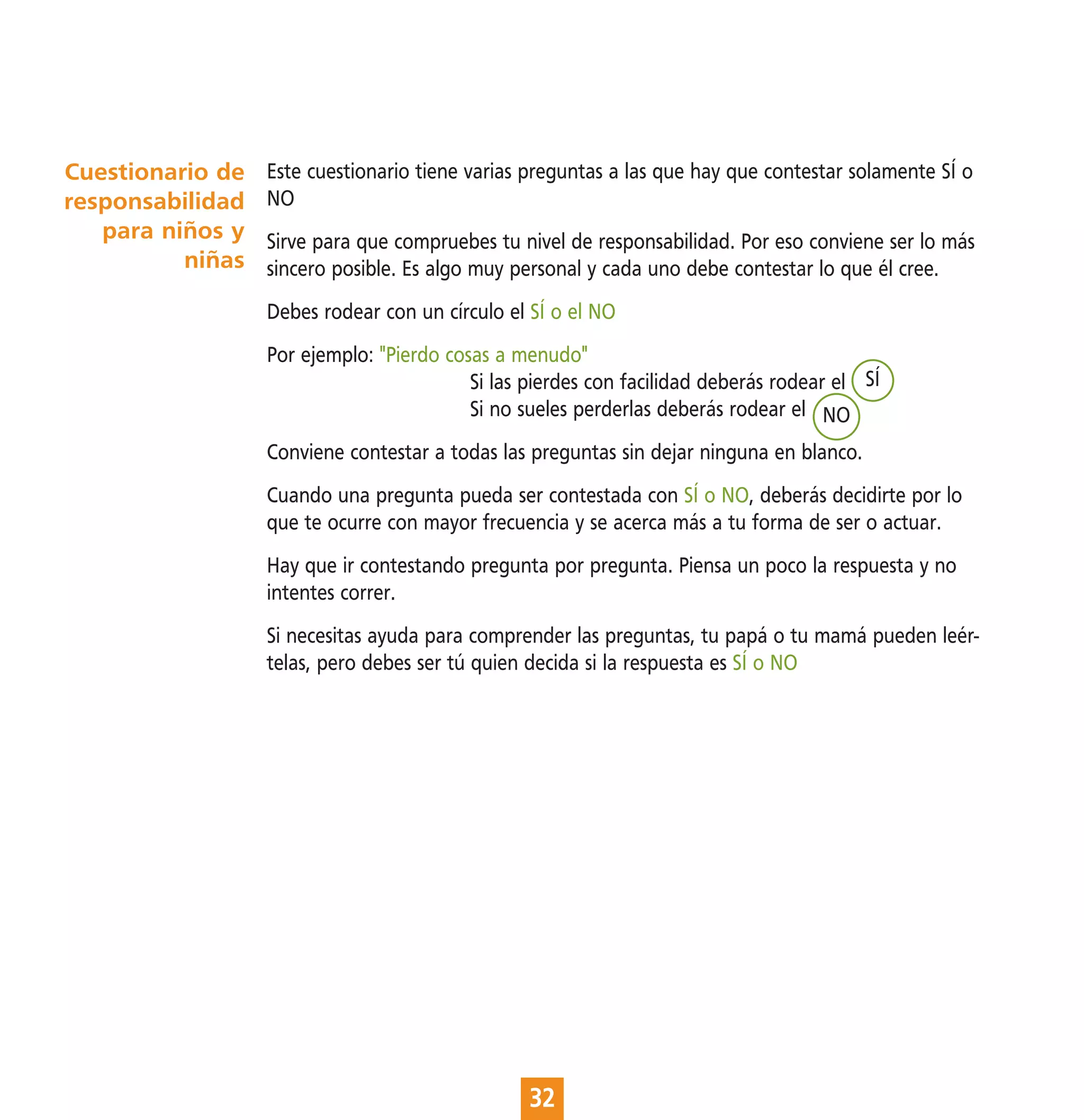 Cuestionario de   Este cuestionario tiene varias preguntas a las que hay que contestar solamente SÍ o
responsabilidad   NO
   para niños y   Sirve para que compruebes tu nivel de responsabilidad. Por eso conviene ser lo más
          niñas   sincero posible. Es algo muy personal y cada uno debe contestar lo que él cree.
                  Debes rodear con un círculo el SÍ o el NO
                  Por ejemplo: "Pierdo cosas a menudo"
                                          Si las pierdes con facilidad deberás rodear el SÍ
                                          Si no sueles perderlas deberás rodear el NO
                  Conviene contestar a todas las preguntas sin dejar ninguna en blanco.
                  Cuando una pregunta pueda ser contestada con SÍ o NO, deberás decidirte por lo
                  que te ocurre con mayor frecuencia y se acerca más a tu forma de ser o actuar.
                  Hay que ir contestando pregunta por pregunta. Piensa un poco la respuesta y no
                  intentes correr.
                  Si necesitas ayuda para comprender las preguntas, tu papá o tu mamá pueden leér-
                  telas, pero debes ser tú quien decida si la respuesta es SÍ o NO




                                                 32
 