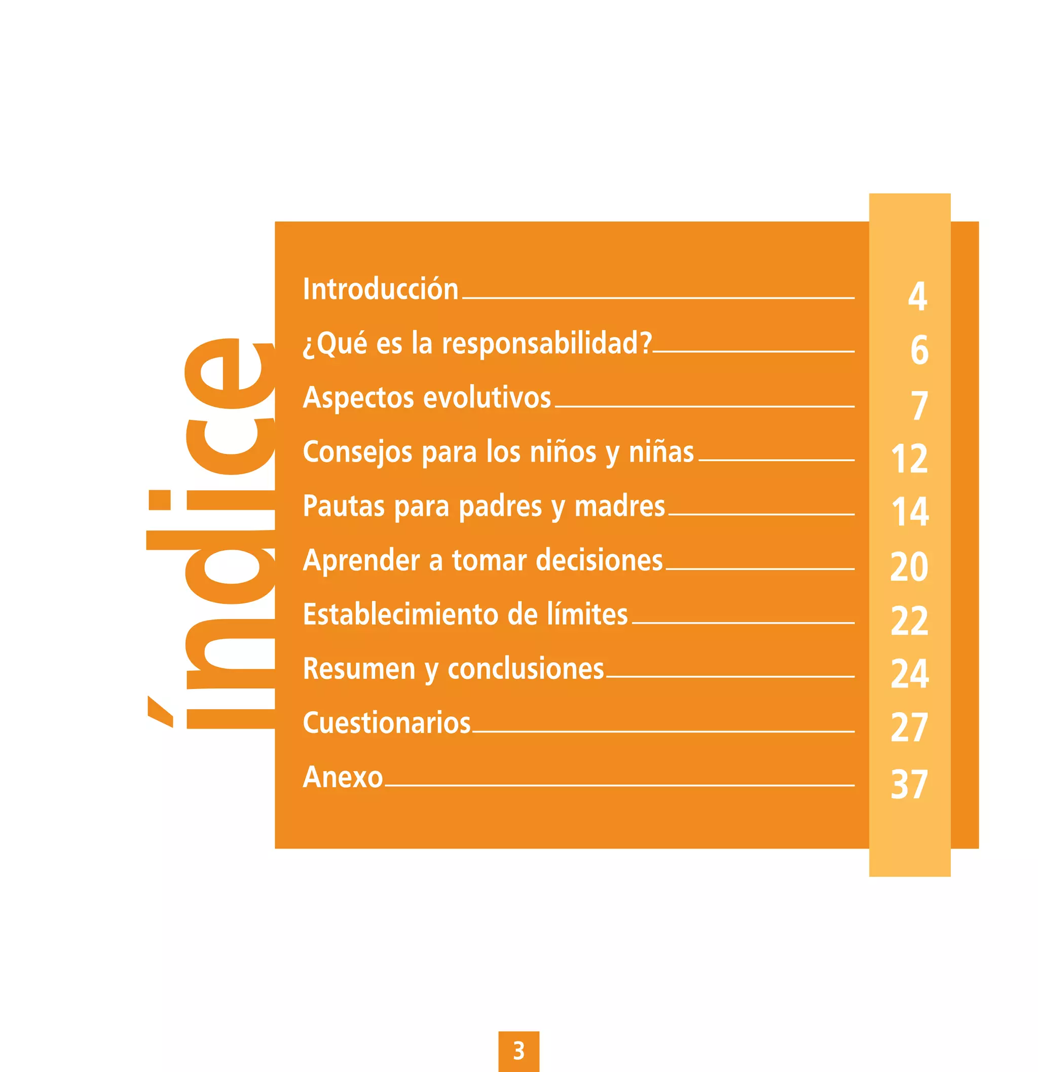 Introducción                       4
     ¿Qué es la responsabilidad?
índice                                  6
     Aspectos evolutivos                7
     Consejos para los niños y niñas   12
     Pautas para padres y madres       14
     Aprender a tomar decisiones       20
     Establecimiento de límites        22
     Resumen y conclusiones            24
     Cuestionarios                     27
     Anexo                             37




                     3
 