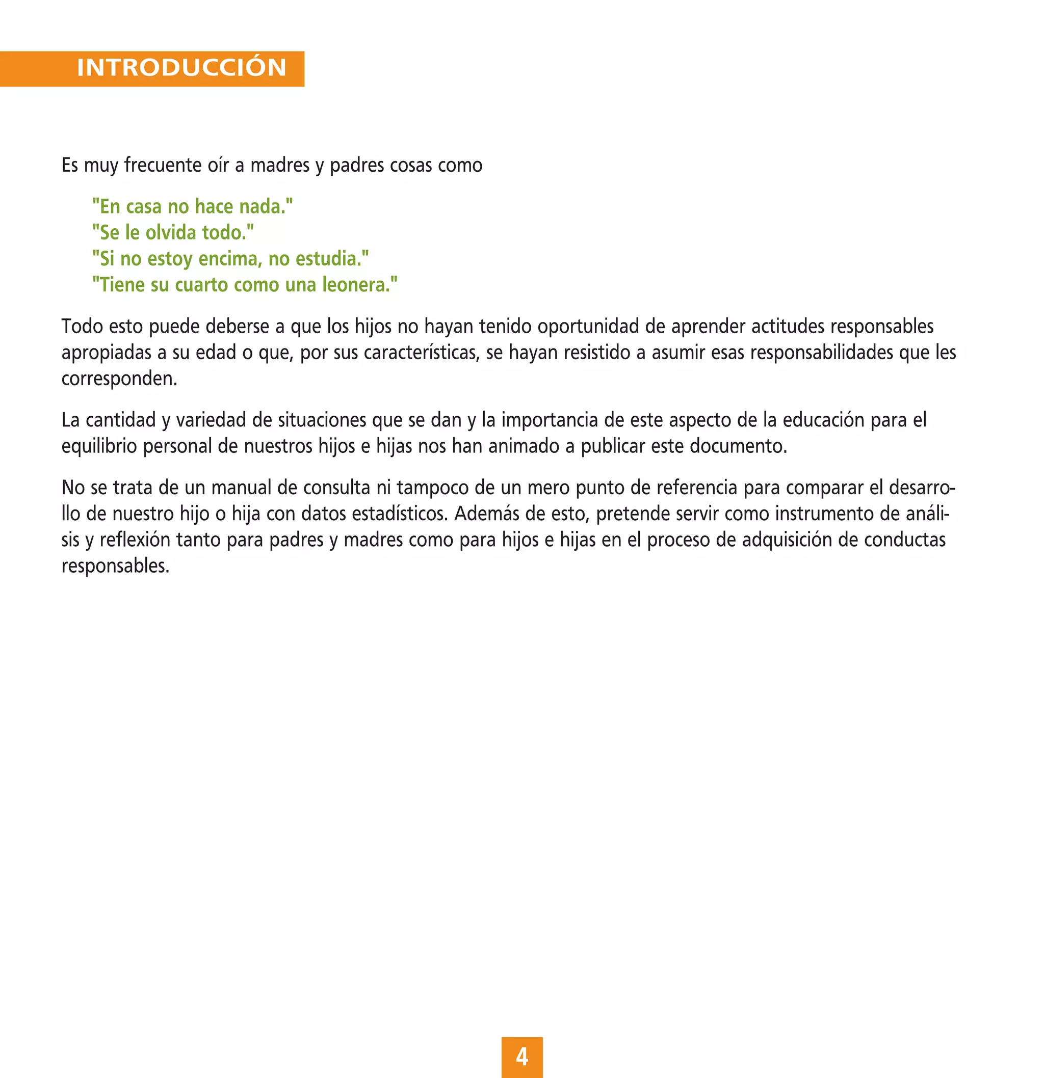INTRODUCCIÓN


Es muy frecuente oír a madres y padres cosas como
   "En casa no hace nada."
   "Se le olvida todo."
   "Si no estoy encima, no estudia."
   "Tiene su cuarto como una leonera."
Todo esto puede deberse a que los hijos no hayan tenido oportunidad de aprender actitudes responsables
apropiadas a su edad o que, por sus características, se hayan resistido a asumir esas responsabilidades que les
corresponden.
La cantidad y variedad de situaciones que se dan y la importancia de este aspecto de la educación para el
equilibrio personal de nuestros hijos e hijas nos han animado a publicar este documento.
No se trata de un manual de consulta ni tampoco de un mero punto de referencia para comparar el desarro-
llo de nuestro hijo o hija con datos estadísticos. Además de esto, pretende servir como instrumento de análi-
sis y reflexión tanto para padres y madres como para hijos e hijas en el proceso de adquisición de conductas
responsables.




                                                        4
 