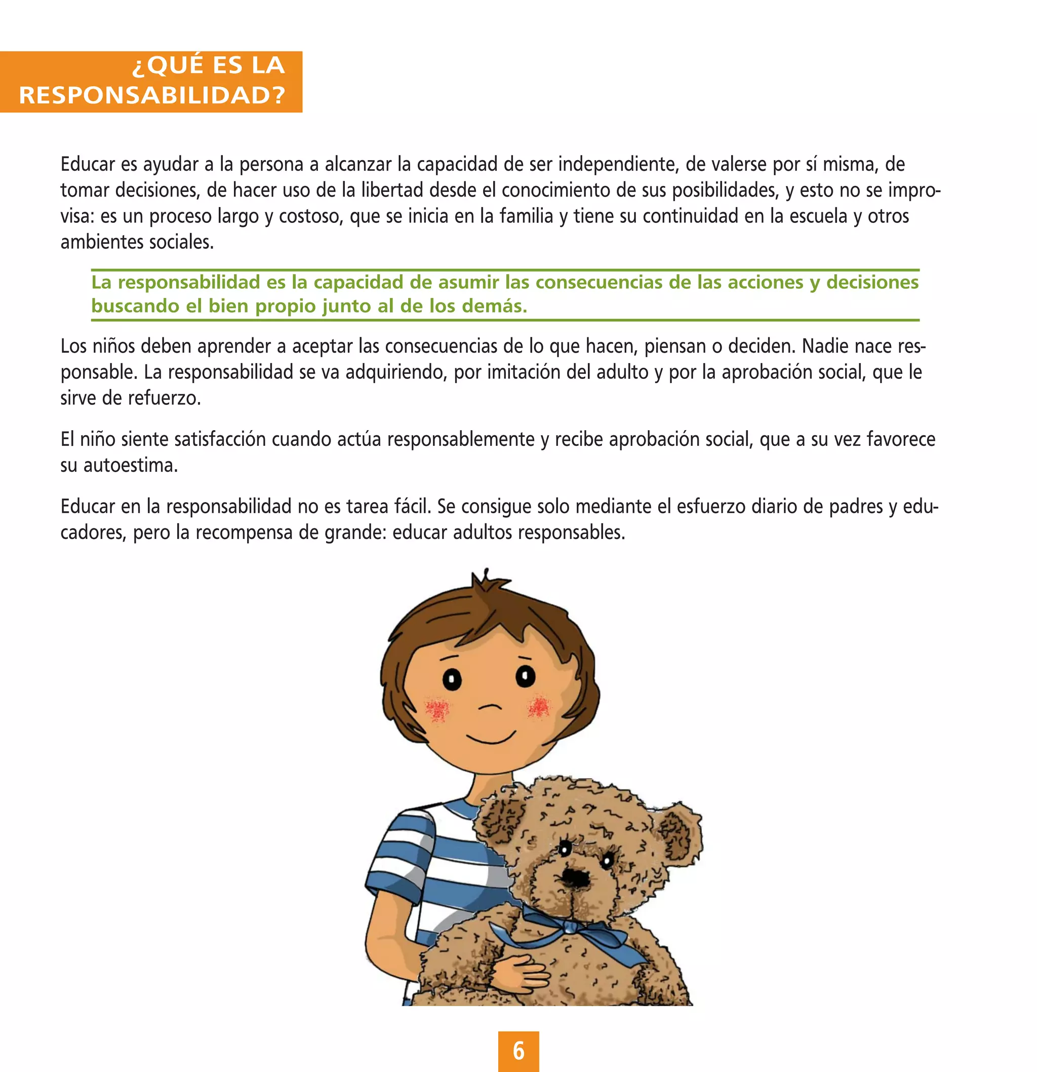 ¿QUÉ ES LA
RESPONSABILIDAD?

  Educar es ayudar a la persona a alcanzar la capacidad de ser independiente, de valerse por sí misma, de
  tomar decisiones, de hacer uso de la libertad desde el conocimiento de sus posibilidades, y esto no se impro-
  visa: es un proceso largo y costoso, que se inicia en la familia y tiene su continuidad en la escuela y otros
  ambientes sociales.
     La responsabilidad es la capacidad de asumir las consecuencias de las acciones y decisiones
     buscando el bien propio junto al de los demás.

  Los niños deben aprender a aceptar las consecuencias de lo que hacen, piensan o deciden. Nadie nace res-
  ponsable. La responsabilidad se va adquiriendo, por imitación del adulto y por la aprobación social, que le
  sirve de refuerzo.
  El niño siente satisfacción cuando actúa responsablemente y recibe aprobación social, que a su vez favorece
  su autoestima.
  Educar en la responsabilidad no es tarea fácil. Se consigue solo mediante el esfuerzo diario de padres y edu-
  cadores, pero la recompensa de grande: educar adultos responsables.




                                                          6
 