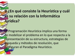 9.¿En qué consiste la Heurística y cuál 
es su relación con la Informática 
Jurídica? 
La Programación Heurística implica una forma 
de modelizar el problema en lo que respecta a la 
representación de su estructura, estrategias de 
búsqueda y métodos de resolución, que 
configuran el Paradigma Heurístico. 
 