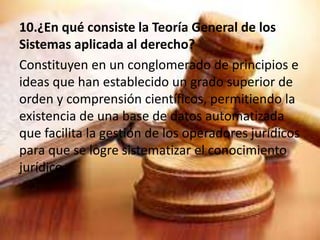 10.¿En qué consiste la Teoría General de los 
Sistemas aplicada al derecho? 
Constituyen en un conglomerado de principios e 
ideas que han establecido un grado superior de 
orden y comprensión científicos, permitiendo la 
existencia de una base de datos automatizada 
que facilita la gestión de los operadores jurídicos 
para que se logre sistematizar el conocimiento 
jurídico. 
 