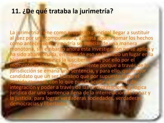 11. ¿De qué trataba la jurimetría? 
La jurimetría tiene como propósito principal llegar a sustituir 
al juez por una computadora, así esta podría tomar los hechos 
como antecedentes y podría sentenciar de una manera 
monótona, sin embargo ahora esta investigación no se aplica y 
ha sido abandonada, en lugar de eso se ha dado un lugar en la 
historia para lo que es la iuscibernética, por ello por el 
momento es inaceptada, simplemente porque a través de la 
jurisdicción se emana una sentencia, y para ello, qué mejor 
candidato que un ser humano que por supuesto tiene el 
sentido racional, con lo que pueda acudir al sistema de 
integración y poder a través de las interpretaciones y lógica 
jurídica dar una sentencia llena de la interrelación de la paz y 
la justicia, para lograr verdaderas sociedades, verdaderas 
democracias y libertades. 
 