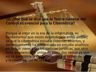 12. ¿Por qué se dice que la Teoría General del 
Control es esencial para la Cibernética? 
Porque al estar en la era de la informática, es 
fundamental que exista dependencia entre ambas; 
ya que la cibernética estudia sistemas abiertos, y 
definitivamente ha encontrado un estudio analítico 
en lo que viene a ser las ciencias jurídicas, por otro 
lado, es esencial la unión de estas dos ramas ya que 
así se permitiría la estructuración y el orden de una 
y la investigación de la otra. 
