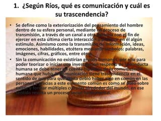 1. ¿Según Ríos, qué es comunicación y cuál es 
su trascendencia? 
• Se define como la exteriorización del pensamiento del hombre 
dentro de su esfera personal, mediante un proceso de 
transmisión, a través de un canal a otra persona con el fin de 
ejercer en esta última cierta interacción o producir en él algún 
estímulo. Asimismo como la transmisión de información, ideas, 
emociones, habilidades, etcétera mediante símbolos: palabras, 
imágenes, cifras, gráficos, entre otros. 
• Sin la comunicación no existirían grupos humanos, por ello para 
poder teorizar o iniciar una investigación respecto de la conducta 
humana se debe tener en cuenta hipótesis de la comunicación 
humana que hubo, la comunicación tiene trascendencia en el 
sentido de que para que exista debió haber algo en común en las 
personas y gracias a este elemento común es como se puso sobre 
existir y formar múltiples culturas alrededor del mundo, en ese 
sentido resulta un proceso social fundamental. 
 