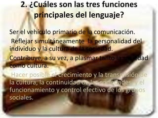 2. ¿Cuáles son las tres funciones 
principales del lenguaje? 
Ser el vehículo primario de la comunicación. 
Reflejar simultáneamente la personalidad del 
individuo y la cultura de la sociedad. 
Contribuye, a su vez, a plasmar tanto la sociedad 
como cultura. 
Hacer posible el crecimiento y la transmisión de 
la cultura, la continuidad de las sociedades, y el 
funcionamiento y control efectivo de los grupos 
sociales. 
 