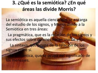 3. ¿Qué es la semiótica? ¿En qué 
áreas las divide Morris? 
La semiótica es aquella ciencia que se encarga 
del estudio de los signos, y Morris divide a la 
Semiótica en tres áreas: 
La pragmática, que es la relación de los signos y 
sus efectos sobre quienes hacen uso de ellos. 
La sintaxis, que ocupa de la relación de los 
signos entre sí. 
La semántica, que se ocupa del significado de 
los mensajes. 
 