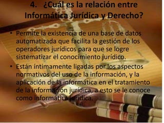 4. ¿Cuál es la relación entre 
Informática Jurídica y Derecho? 
• Permite la existencia de una base de datos 
automatizada que facilita la gestión de los 
operadores jurídicos para que se logre 
sistematizar el conocimiento jurídico. 
• Están íntimamente ligadas por los aspectos 
normativos del uso de la información, y la 
aplicación de la informática en el tratamiento 
de la información jurídica, a esto se le conoce 
como informática jurídica. 
 