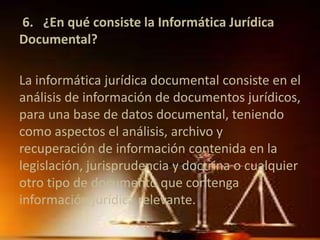 6. ¿En qué consiste la Informática Jurídica 
Documental? 
La informática jurídica documental consiste en el 
análisis de información de documentos jurídicos, 
para una base de datos documental, teniendo 
como aspectos el análisis, archivo y 
recuperación de información contenida en la 
legislación, jurisprudencia y doctrina o cualquier 
otro tipo de documento que contenga 
información jurídica relevante. 
 