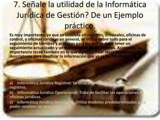 7. Señale la utilidad de la Informática 
Jurídica de Gestión? De un Ejemplo 
práctico. 
Es muy importante, ya que es utilizada en registros, tribunales, oficinas de 
control, y oficinas jurídicas en general, se utiliza sobre todo para el 
seguimiento de trámites y procesos para los que se debe tener un 
seguimiento actualizado y un buen control de los mismos. Asimismo, su 
importancia recae también en lo que significa crear identificadores y 
descriptores para clasificar la información que ya se ha detallado. 
Esta se subdivide en: 
a) Informática Jurídica Registral: Se ocupa en si de todos los tipos de 
registros. 
b) Informática Jurídica Operacional: Trata de facilitar las operaciones de 
oficinas jurídicas. 
c) Informática Jurídica Decisional: Utiliza modelos predeterminados para 
poder resolver un acto procesal. 
 