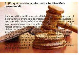 8. ¿En qué consiste la Informática Jurídica Meta 
documental? 
La informática jurídica va más allá de lo que es lleva el control 
a los trámites, avances u operaciones de los asuntos jurídicos, 
esta rama de la informática jurídica tiene la pretensión de que 
la misma máquina resuelva sola los problemas jurídicos, o al 
menos ayude al hacerlo, esta se subdivide en dos; la primera 
división es la informática jurídica meta documental de 
sistemas expertos sacando conclusiones a partir de un banco 
de datos determinado y por otro lado está la informática 
jurídica meta documental de sistemas de enseñanza del 
derecho asistidos por computadoras, esta consiste en si 
únicamente a las materias pedagógicas del derecho, por la 
que se puede evaluar la evolución que se da en el alumno que 
utilice esa plataforma. 
 