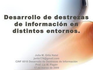 Desarrollo de destrezas de información en distintos entornos. Julia M. Ortiz Natal [email_address] CINF 6018 Desarrollo de Destrezas de Información Prof. Liz M. Pagán 17 de marzo de 2009 