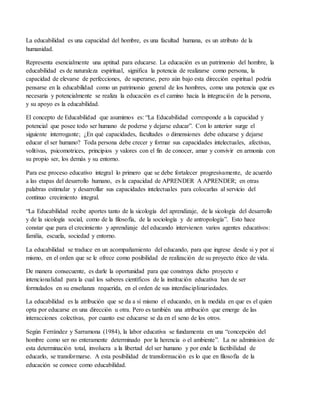 La educabilidad es una capacidad del hombre, es una facultad humana, es un atributo de la
humanidad.
Representa esencialmente una aptitud para educarse. La educación es un patrimonio del hombre, la
educabilidad es de naturaleza espiritual, significa la potencia de realizarse como persona, la
capacidad de elevarse de perfecciones, de superarse, pero aún bajo esta dirección espiritual podría
pensarse en la educabilidad como un patrimonio general de los hombres, como una potencia que es
necesaria y potencialmente se realiza la educación es el camino hacia la integración de la persona,
y su apoyo es la educabilidad.
El concepto de Educabilidad que asumimos es: “La Educabilidad corresponde a la capacidad y
potencial que posee todo ser humano de poderse y dejarse educar”. Con lo anterior surge el
siguiente interrogante; ¿En qué capacidades, facultades o dimensiones debe educarse y dejarse
educar el ser humano? Toda persona debe crecer y formar sus capacidades intelectuales, afectivas,
volitivas, psicomotrices, principios y valores con el fin de conocer, amar y convivir en armonía con
su propio ser, los demás y su entorno.
Para ese proceso educativo integral lo primero que se debe fortalecer progresivamente, de acuerdo
a las etapas del desarrollo humano, es la capacidad de APRENDER A APRENDER; en otras
palabras estimular y desarrollar sus capacidades intelectuales para colocarlas al servicio del
continuo crecimiento integral.
“La Educabilidad recibe aportes tanto de la sicología del aprendizaje, de la sicología del desarrollo
y de la sicología social, como de la filosofía, de la sociología y de antropología”. Esto hace
constar que para el crecimiento y aprendizaje del educando intervienen varios agentes educativos:
familia, escuela, sociedad y entorno.
La educabilidad se traduce en un acompañamiento del educando, para que ingrese desde si y por sí
mismo, en el orden que se le ofrece como posibilidad de realización de su proyecto ético de vida.
De manera consecuente, es darle la oportunidad para que construya dicho proyecto e
intencionalidad para la cual los saberes científicos de la institución educativa han de ser
formulados en su enseñanza requerida, en el orden de sus interdisciplinariedades.
La educabilidad es la atribución que se da a sí mismo el educando, en la medida en que es el quien
opta por educarse en una dirección u otra. Pero es también una atribución que emerge de las
interacciones colectivas, por cuanto ese educarse se da en el seno de los otros.
Según Ferrández y Sarramona (1984), la labor educativa se fundamenta en una “concepción del
hombre como ser no enteramente determinado por la herencia o el ambiente”. La no adminision de
esta determinación total, involucra a la libertad del ser humano y por ende la factibilidad de
educarlo, se transformarse. A esta posibilidad de transformación es lo que en filosofía de la
educación se conoce como educabilidad.
 