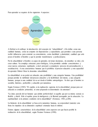 Para aprender se requiere de los siguientes 4 aspectos:
A Herbart se le atribuye la introducción del concepto de “educabilidad”, él la define como una
cualidad humana, como un conjunto de disposiciones y capacidades, que permiten a una persona
recibir influencias para construir su conocimiento; como ductilidad y plasticidad, cualidad que solo
posee el hombre el hombre y que le permite transformarse y perfeccionarse.
Por la educabilidad el hombre es capaz de aprender, de tomar decisiones, de enrumbar su vida y de
crear cultura. Su compleja estructura psico-biológica, le ha permitido asimilar conocimientos y
crear nuevas estructuras espirituales a nivel personal y comunitario (proceso de personalización y
socialización). A esta característica humana que le posibilita el proceso educativo y esta capacidad
de aprender Hubert Henz la denomina educabilidad.
La educabilidad es un poder ser educado, una posibilidad y una categoría humana. Una posibilidad
porque permite la viabilidad del proceso educativo y la factibilidad del mismo, y una categoría
humana, porque es una cualidad de su ser desde el ámbito antropológico. Se dice que el hombre es
sociable, histórico, perfectible y educable por naturaleza.
Según Fermoso (1985): “El espíritu es la explicación suprema de la educabilidad porque para ser
educado es condición primordial, ni estar preparado ni determinado de antemano”.
“La única parcela del ser humano que admite perfectividad es aquella que por su misma esencia es
flexible y dúctil. Sólo el espíritu posee la inteligencia y la libertad perseguida por la educación. La
espiritualidad es la primera condición de la educabilidad” (Fermoso, 1985, p.200).
La limitante de la educabilidad se basa en la naturaleza humana, su corporeidad (materia) esta
frena los impulsos de su dimensión espiritual orientada hacia lo infinito.
Existen algunas características de la educabilidad estos aspectos son que hacen posible la
realización de la educabilidiad, según Paciano Fermoso (1990).
Aprender
Plasticidad
Capacidad
Ductilidad
Habilidad
 