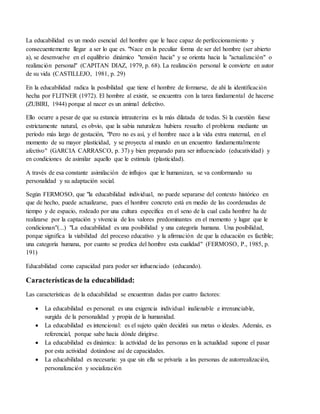 La educabilidad es un modo esencial del hombre que le hace capaz de perfeccionamiento y
consecuentemente llegar a ser lo que es. "Nace en la peculiar forma de ser del hombre (ser abierto
a), se desenvuelve en el equilibrio dinámico "tensión hacia" y se orienta hacia la "actualización" o
realización personal" (CAPITAN DIAZ, 1979, p. 68). La realización personal le convierte en autor
de su vida (CASTILLEJO, 1981, p. 29)
En la educabilidad radica la posibilidad que tiene el hombre de formarse, de ahí la identificación
hecha por FLITNER (1972). El hombre al existir, se encuentra con la tarea fundamental de hacerse
(ZUBIRI, 1944) porque al nacer es un animal defectivo.
Ello ocurre a pesar de que su estancia intrauterina es la más dilatada de todas. Si la cuestión fuese
estrictamente natural, es obvio, que la sabia naturaleza hubiera resuelto el problema mediante un
período más largo de gestación, "Pero no es así, y el hombre nace a la vida extra maternal, en el
momento de su mayor plasticidad, y se proyecta al mundo en un encuentro fundamentalmente
afectivo" (GARCIA CARRASCO, p. 37) y bien preparado para ser influenciado (educatividad) y
en condiciones de asimilar aquello que le estimula (plasticidad).
A través de esa constante asimilación de influjos que le humanizan, se va conformando su
personalidad y su adaptación social.
Según FERMOSO, que "la educabilidad individual, no puede separarse del contexto histórico en
que de hecho, puede actualizarse, pues el hombre concreto está en medio de las coordenadas de
tiempo y de espacio, rodeado por una cultura específica en el seno de la cual cada hombre ha de
realizarse por la captación y vivencia de los valores predominantes en el momento y lugar que le
condicionan"(...) "La educabilidad es una posibilidad y una categoría humana. Una posibilidad,
porque significa la viabilidad del proceso educativo y la afirmación de que la educación es factible;
una categoría humana, por cuanto se predica del hombre esta cualidad" (FERMOSO, P., 1985, p.
191)
Educabilidad como capacidad para poder ser influenciado (educando).
Característicasde la educabilidad:
Las características de la educabilidad se encuentran dadas por cuatro factores:
 La educabilidad es personal: es una exigencia individual inalienable e irrenunciable,
surgida de la personalidad y propia de la humanidad.
 La educabilidad es intencional: es el sujeto quién decidirá sus metas o ideales. Además, es
referencial, porque sabe hacia dónde dirigirse.
 La educabilidad es dinámica: la actividad de las personas en la actualidad supone el pasar
por esta actividad dotándose así de capacidades.
 La educabilidad es necesaria: ya que sin ella se privaría a las personas de autorrealización,
personalización y socialización
 