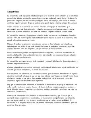 Educatividad
La educatividad es la capacidad del educador para llevar a cabo la acción educativa y se caracteriza
por un límite inferior, constituido por condiciones de tipo intelectual, moral, físico y de formación
profesional, exigidas por una actividad pedagógica eficaz. Sin embargo, esta acción no tropieza
con límite superior en razón de que el hombre nunca puede lograr a plenitud el ideal del educador.
Vemos así como en el desarrollo del proceso educativo se conjugan la educabilidad y la
educatividad, que vale decir, educando y educador, en cuyo proceso hay una mutua y estrecha
interacción de ambos elementos, así como una actividad conjunta destinada a un fin común.
La educatividad es una acción propia del educador, quien precisamente es el elemento llamado a
educar a otros. En el medio por el cual el educador puede precisar la acción de la educación, para
cumplir el propósito de educar a otros.
Dejando de un lado las posiciones encaminadas a poner en duda la función del educador, e
inclinándonos por la idea de que en la educatividad existe la posibilidad de educar a otro, sólo
debemos hacernos estas dos preguntas: ¿en qué consiste? ¿Cómo es ejercida?
El educador también participa en el proceso educativo dirigiendo, motivando o estimulando la
acción del educando. Estas y otras intervenciones del educador son para que el proceso educativo
cumpla su misión en el educando.
La educatividad dependerá siempre de la capacidad y voluntad del educando, factor determinante y
esencial del proceso educativo.
Cómo el educando se deja moldear a voluntad y arbitrariedad del educador, bajo la justificación de
que él lo que busca, en definitiva, es el bien del educando.
Los estudiantes son asimilados, así sea metafóricamente, pero de manera determinante de la praxis
educativa tradicional, a la idea de que son una masa informe o un "bloque de mármol" sobre el cual
el educador esculpe lo que quiere. Esta posición está próxima a la de la creencia en que los
estudiantes llegan con una mente vacía al proceso.
Hay que reconocer que los educandos, si bien tienen la necesidad de encajar y de pertenecer a ese
orden plural y multiverso, quieren hacerlo y lo hacen desde sus propias perspectivas, es decir, a
partir del orden interior, conceptual, metodológico, estético, actitudinal y axiológico que ellos van
elaborando y reelaborando,
Por lo que la educabilidad lleva implícito el reconocimiento del otro y que el educar que se
desprende de esa concepción de educabilidad, se traduce en un acompañamiento del educando,
para que ingrese desde sí y por sí mismo, en el orden que se le ofrece como posibilidad de
realización de su proyecto ético de vida. De manera consecuente, es darle la oportunidad para que
construya dicho proyecto,
 