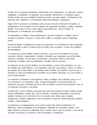 El siglo XX es un periodo radicalmente transformador para Latinoamérica y la educación, donde la
desigualdad, accesibilidad y la formación de un estudiante individualista y competitivo genera
brechas sociales que en la actualidad la deuda por resolver aún sigue vigente. La búsqueda de una
educación justa e igualitaria es el permanente debate de pedagogos y especialistas.
Según Freire la educación es considerada como un arma vital para la liberación del pueblo y la
transformación de la sociedad y por ello adquiere una connotación ideológica y política claramente
definida. Por lo tanto si esta no es una empresa para la liberación, sería lo contrario, la
domesticación y la dominación en su totalidad.
La educatividad es realidad y busca transformación, por ello la educación es diálogo entre la
sociedad con objetivos concretos, el orden social, político y económico para un compromiso
formal.
El papel de hombre es fundamental ya que si su compromiso es con la liberación debe comprender
que su desarrollo no debe ir en menos hacia los demás, sino en conjunto, en busca de la igualdad
de oportunidades.
La sociedad por su parte también adquiere relevancia ya que esta es el resultado de la acción
consciente, reflexiva, comprometida y solidaria de hombres que comprenden que no debe haber
opresores y oprimidos, de esto surge el conocimiento como praxis reflexiva que permite
comprender la realidad como una problemática discutible entre las personas.
La educación reconoce que los hombres son seres históricos y por lo tanto inacabados, en y con
una realidad que, siendo histórica, es tan inacabada como ellos; que propicia y refuerza el cambio y
que entiende que la inmovilidad es una amenaza para el hombre y la sociedad, es por esto que el
propósito se centra en la humanización de hombre en un continuo interactuar en y con el mundo y
con los demás hombres.
Los educando se trasforman en investigadores críticos en diálogo con el educador, quien es a su
vez el educador es un investigador crítico. El papel del educador es el de proporcionar las
condiciones para que el educando pase de un nivel de opinión a un nivel de conocimiento veraz en
su compresión del hombre y del mundo.
La interacción, acción y reflexión que genera gran parte de la sociedad de manera natural, permite
atender problemáticas actuales tales como la exclusión, en donde la educatividad como proceso
adquiere relevancia por el solo hecho de ser. No pueden existir límites que se amplíen,
desaparezcan o cambien simplemente como un momento de selección donde interactúan incluidos,
excluidos y hasta integrados.
La educación no es segregacionista por lo cual la escuela debe valorar positivamente las
diferencias, desde un paradigma de la complejidad, atendiendo las necesidades actuales. Si en
algún momento las barreras se delineaban hacia el exterior ahora están en su interior y ésta trata de
acomodar sus prácticas, sus discursos sobre la diversidad y la integración.
 