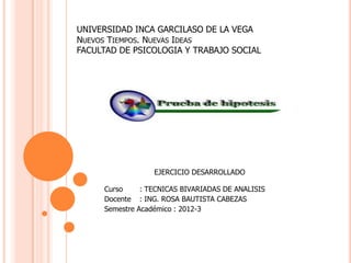 UNIVERSIDAD INCA GARCILASO DE LA VEGA
NUEVOS TIEMPOS. NUEVAS IDEAS
FACULTAD DE PSICOLOGIA Y TRABAJO SOCIAL




                  EJERCICIO DESARROLLADO

     Curso     : TECNICAS BIVARIADAS DE ANALISIS
     Docente : ING. ROSA BAUTISTA CABEZAS
     Semestre Académico : 2012-3
 