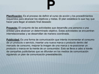 P
Planificación: Es el proceso de definir el curso de acción y los procedimientos
requeridos para alcanzar los objetivos y metas. El plan establece lo que hay que
hacer para llegar al estado final deseado
Proyecto: El conjunto de las actividades que desarrolla una persona o una
entidad para alcanzar un determinado objetivo. Estas actividades se encuentran
interrelacionadas y se desarrollan de manera coordinada.
Publicidad: Es una forma de comunicación que intenta incrementar el consumo
de un producto o servicio, insertar una nueva marca o producto dentro del
mercado de consumo, mejorar la imagen de una marca o re-posicionar un
producto o marca en la mente de un consumidor. Esto se lleva a cabo a través
de campañas publicitarias que se difunden en los medios de comunicación
siguiendo un plan de comunicación preestablecido.
 